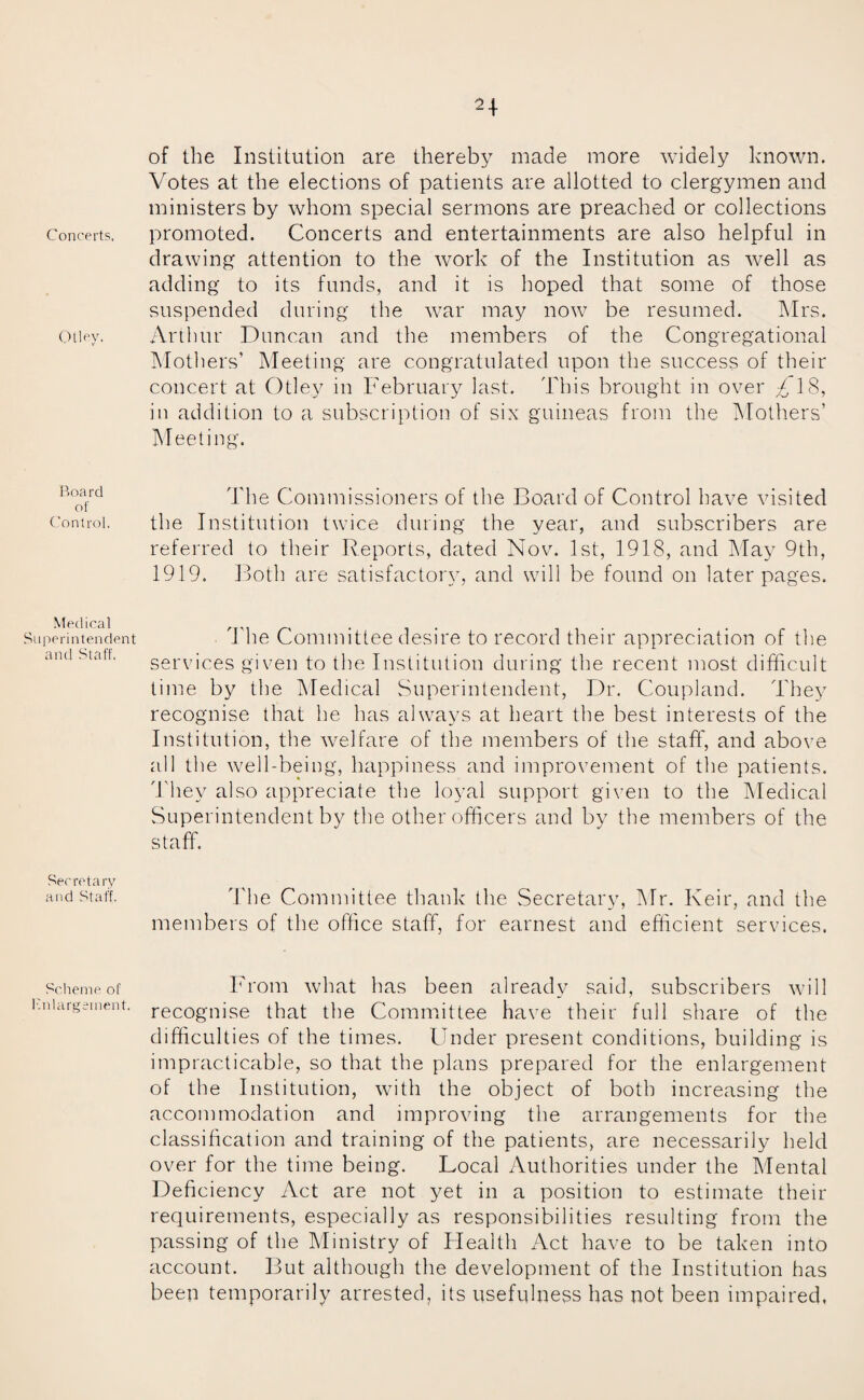 Otley, Board of Control. Medical Superintendent and Staff. Secretary and Staff. Scheme of Enlargement. n of the Institution are thereby made more widely known. Votes at the elections of patients are allotted to clergymen and ministers by whom special sermons are preached or collections drawing attention to the work of the Institution as well as adding to its funds, and it is hoped that some of those suspended during the war may now be resumed. Mrs. Arthur Duncan and the members of the Congregational Mothers’ Meeting are congratulated upon the success of their concert at Otley in February last. This brought in over ^,18, in addition to a subscription of six guineas from the Mothers’ Meeting. The Commissioners of the Board of Control have visited the Institution twice during the year, and subscribers are referred to their Reports, dated Nov. 1st, 1918, and May 9th, 1919. Both are satisfactoiy, and will be found on later pages. The Committee desire to record their appreciation of the services given to the Institution during the recent most difficult time by the Medical Superintendent, Dr. Coupland. They recognise that he has always at heart the best interests of the Institution, the welfare of the members of the staff, and above all the well-being, happiness and improvement of the patients. They also appreciate the loyal support given to the Medical Superintendent by the other officers and by the members of the staff. The Committee thank the Secretary, Mr. Keir, and the members of the office staff, for earnest and efficient services. From what has been already said, subscribers will recognise that the Committee have their full share of the difficulties of the times. Under present conditions, building is impracticable, so that the plans prepared for the enlargement of the Institution, with the object of both increasing the accommodation and improving the arrangements for the classification and training of the patients, are necessarily held over for the time being. Local Authorities under the Mental Deficiency Act are not yet in a position to estimate their requirements, especially as responsibilities resulting from the passing of the Ministry of ITealth Act have to be taken into account. But although the development of the Institution has beep temporarily arrested, its usefulness has not been impaired,