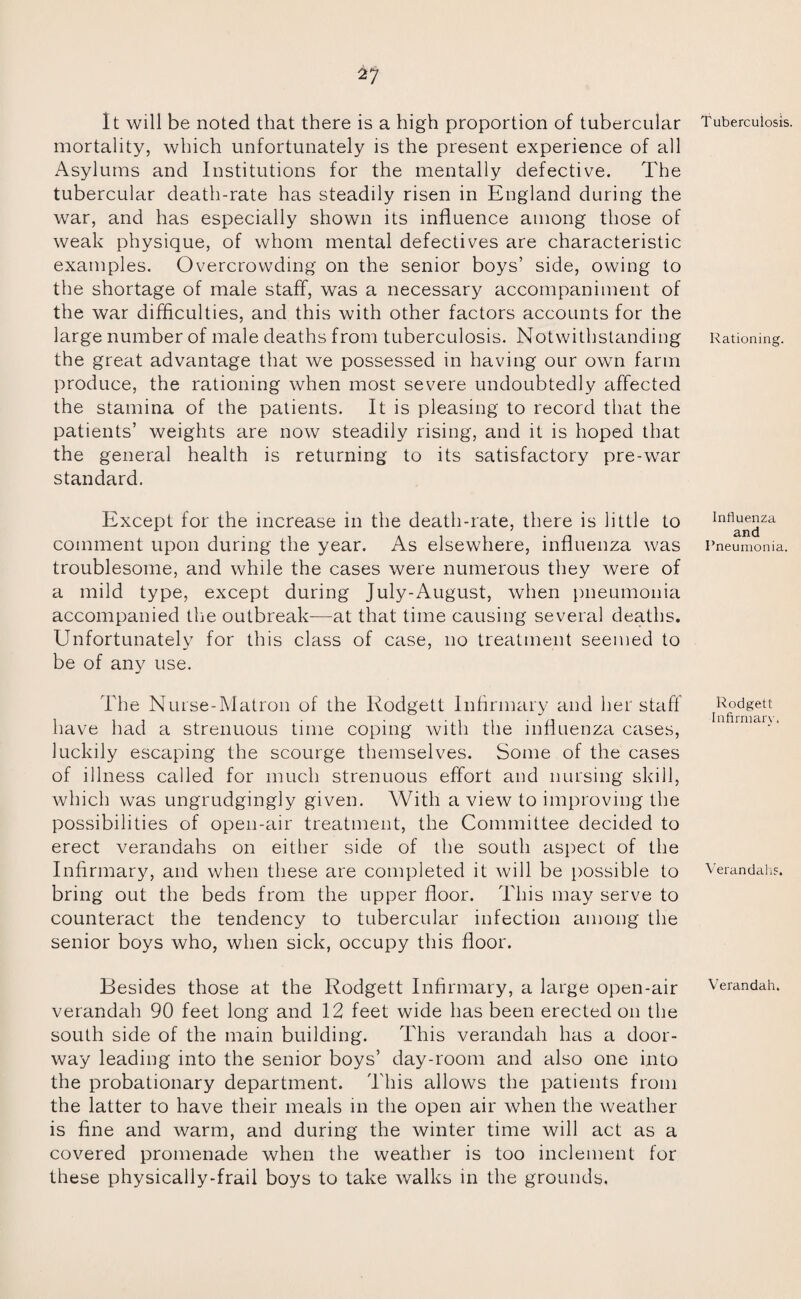 It will be noted that there is a high proportion of tubercular mortality, which unfortunately is the present experience of all Asylums and Institutions for the mentally defective. The tubercular death-rate has steadily risen in England during the war, and has especially shown its influence among those of weak physique, of whom mental defectives are characteristic examples. Overcrowding on the senior boys’ side, owing to the shortage of male staff, was a necessary accompaniment of the war difficulties, and this with other factors accounts for the large number of male deaths from tuberculosis. Notwithstanding the great advantage that we possessed in having our own farm produce, the rationing when most severe undoubtedly affected the stamina of the patients. It is pleasing to record that the patients’ weights are now steadily rising, and it is hoped that the general health is returning to its satisfactory pre-war standard. Except for the increase in the death-rate, there is little to comment upon during the year. As elsewhere, influenza was troublesome, and while the cases were numerous they were of a mild type, except during July-August, when pneumonia accompanied the outbreak—at that time causing several deaths. Unfortunately for this class of case, no treatment seemed to be of any use. The Nurse-Matron of the Rodgett Infirmary and her staff have had a strenuous time coping with the influenza cases, luckily escaping the scourge themselves. Some of the cases of illness called for much strenuous effort and nursing skill, which was ungrudgingly given. With a view to improving the possibilities of open-air treatment, the Committee decided to erect verandahs on either side of the south aspect of the Infirmary, and when these are completed it will be possible to bring out the beds from the upper floor. This may serve to counteract the tendency to tubercular infection among the senior boys who, when sick, occupy this floor. Besides those at the Rodgett Infirmary, a large open-air verandah 90 feet long and 12 feet wide has been erected on the south side of the main building. This verandah has a door¬ way leading into the senior boys’ day-room and also one into the probationary department. This allows the patients from the latter to have their meals in the open air when the weather is fine and warm, and during the winter time will act as a covered promenade when the weather is too inclement for these physically-frail boys to take walks in the grounds, Tuberculosis. Rationing. Influenza and Pneumonia. Rodgett Infirmary. Verandahs. Verandah.