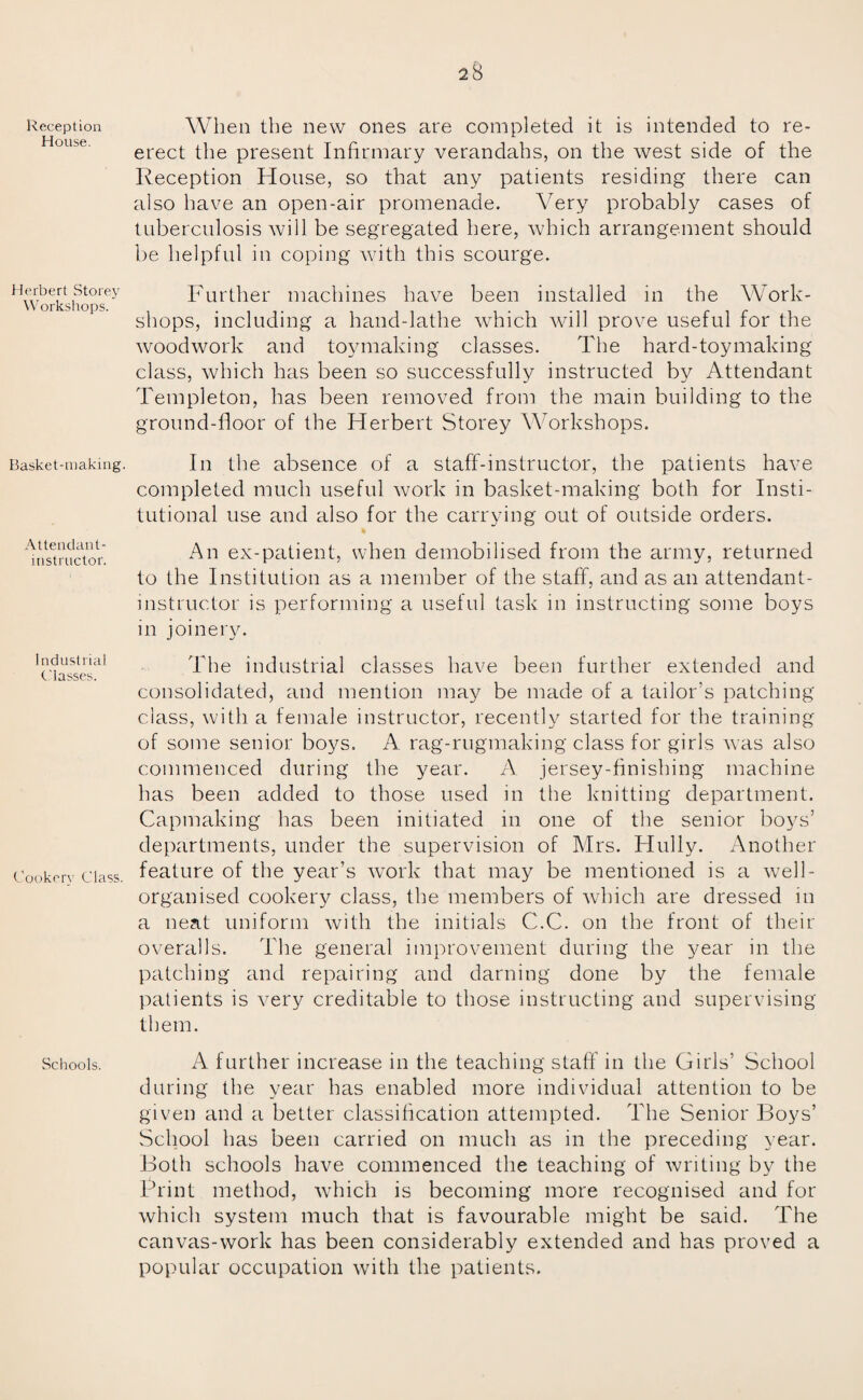 Reception House. Herbert Storey Workshops. Basket-making. Attendant- instructor. I ndustrial Classes. Cookery Class. Schools. 28 When the new ones are completed it is intended to re¬ erect the present Infirmary verandahs, on the west side of the Reception House, so that any patients residing there can also have an open-air promenade. Very probably cases of tuberculosis will be segregated here, which arrangement should be helpful in coping with this scourge. Further machines have been installed in the Work¬ shops, including a hand-lathe wrhich will prove useful for the woodwork and toymaking classes. The hard-toymaking class, which has been so successfully instructed by Attendant Templeton, has been removed from the main building to the ground-floor of the Herbert Storey Workshops. In the absence of a staff-instructor, the patients have completed much useful work in basket-making both for Insti¬ tutional use and also for the carrying out of outside orders. * An ex-patient, when demobilised from the army, returned to the Institution as a member of the staff, and as an attendant- instructor is performing a useful task in instructing some boys in joinery. The industrial classes have been further extended and consolidated, and mention may be made of a tailor’s patching class, with a female instructor, recently started for the training of some senior boys. A rag-rugmaking class for girls was also commenced during the year. A jersey-finishing machine has been added to those used in the knitting department. Capmaking has been initiated in one of the senior boys’ departments, under the supervision of Mrs. Hully. Another feature of the year’s work that may be mentioned is a w7ell- organised cookery class, the members of which are dressed in a neat uniform with the initials C.C. on the front of their overalls. The general improvement during the year in the patching and repairing and darning done by the female patients is very creditable to those instructing and supervising them. A further increase in the teaching staff in the Girls’ School during the year has enabled more individual attention to be given and a better classification attempted. The Senior Boys’ School has been carried on much as in the preceding year. Both schools have commenced the teaching of writing by the Print method, which is becoming more recognised and for which system much that is favourable might be said. The canvas-work has been considerably extended and has proved a popular occupation with the patients.