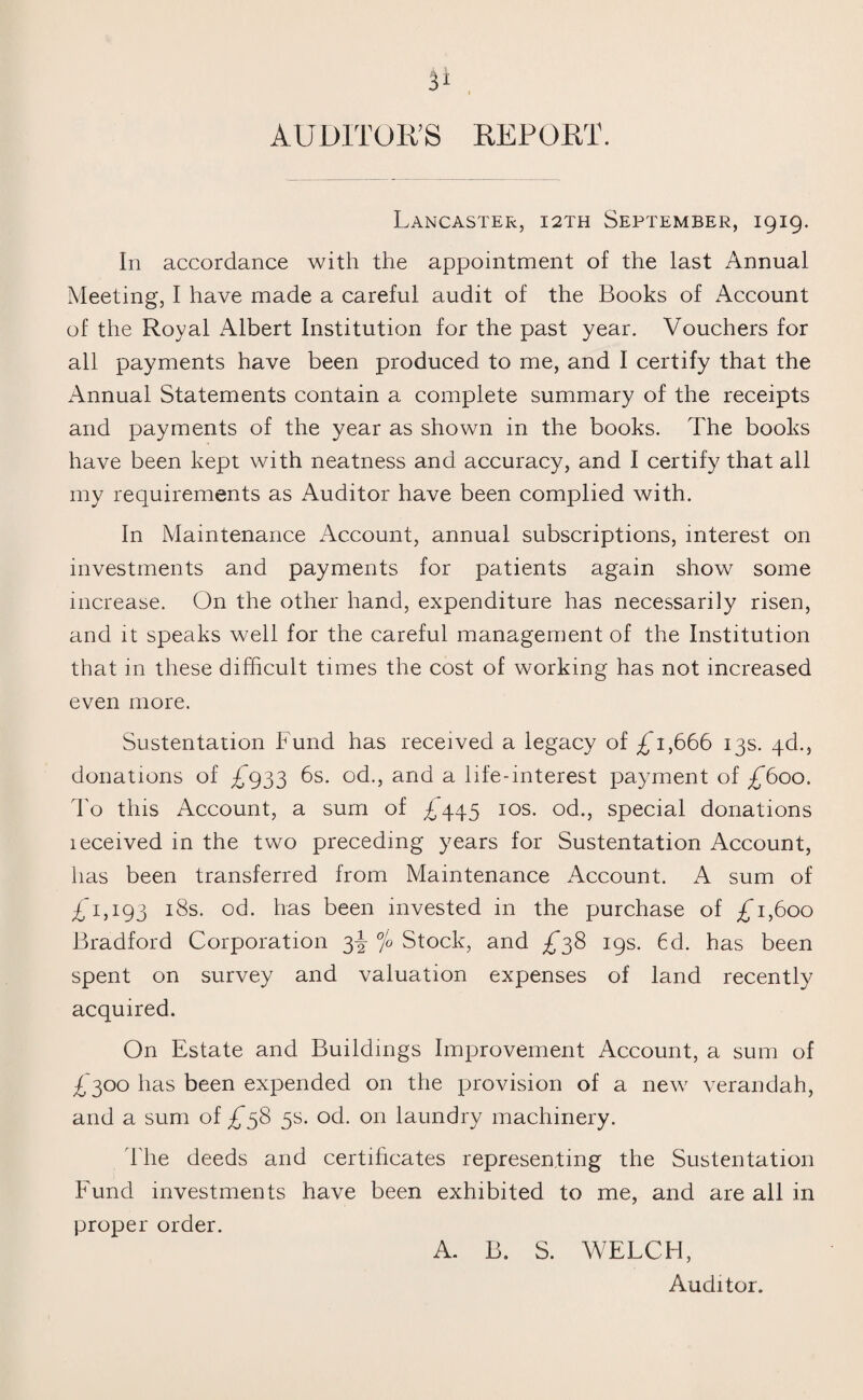AUDITOR’S REPORT. Lancaster, 12th September, 1919. In accordance with the appointment of the last Annual Meeting, I have made a careful audit of the Books of Account of the Royal Albert Institution for the past year. Vouchers for all payments have been produced to me, and I certify that the Annual Statements contain a complete summary of the receipts and payments of the year as shown in the books. The books have been kept with neatness and accuracy, and I certify that all my requirements as Auditor have been complied with. In Maintenance Account, annual subscriptions, interest on investments and payments for patients again show some increase. On the other hand, expenditure has necessarily risen, and it speaks well for the careful management of the Institution that in these difficult times the cost of working has not increased even more. Sustentation Fund has received a legacy of £*1,666 13s. qd., donations of £*933 6s. od., and a life-interest payment of £600. To this Account, a sum of £445 10s. od., special donations leceived in the two preceding years for Sustentation Account, has been transferred from Maintenance Account. A sum of £1,193 18s. od. has been invested in the purchase of £T,6oo Bradford Corporation 3^- °/o Stock, and £38 19s. 6d. has been spent on survey and valuation expenses of land recently acquired. On Estate and Buildings Improvement Account, a sum of £300 has been expended on the provision of a new verandah, and a sum of £58 5s. od. on laundry machinery. The deeds and certificates representing the Sustentation Fund investments have been exhibited to me, and are all in proper order. A. B. S. WELCH, Auditor.
