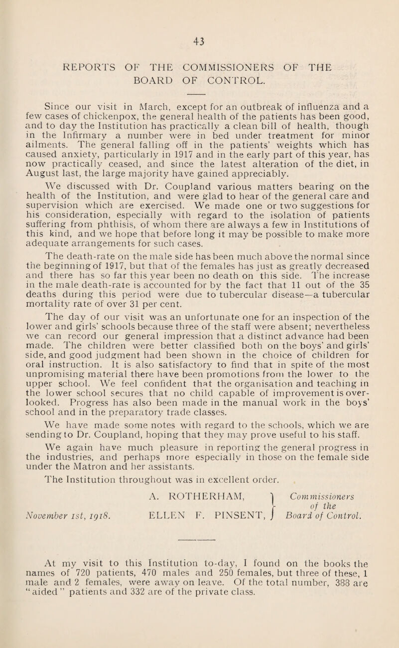REPORTS OF THE COMMISSIONERS OF THE BOARD OF CONTROL. Since our visit in March, except for an outbreak of influenza and a few cases of chickenpox, the general health of the patients has been good, and to day the Institution has practically a clean bill of health, though in the Infirmary a number were in bed under treatment for minor ailments. The general falling off in the patients’ weights which has caused anxiety, particularly in 1917 and in the early part of this year, has now practically ceased, and since the latest alteration of the diet, in August last, the large majority have gamed appreciably. We discussed with Dr. Coupland various matters bearing on the health of the Institution, and were glad to hear of the general care and supervision which are exercised. We made one or two suggestions for his consideration, especially with regard to the isolation of patients suffering from phthisis, of whom there are always a few in Institutions of this kind, and we hope that before long it may be possible to make more adequate arrangements for such cases. The death-rate on the male side has been much above the normal since the beginning of 1917, but that of the females has just as greatly decreased and there has so far this year been no death on this side. The increase in the male death-rate is accounted for by the fact that 11 out of the 35 deaths during this period were due to tubercular disease—a tubercular mortality rate of over 31 per cent. The day of our visit was an unfortunate one for an inspection of the lower and girls’ schools because three of the staff were absent; nevertheless we can record our general impression that a distinct advance had been made. The children were better classified both on the boys’ and girls’ side, and good judgment had been shown in the choice of children for oral instruction. It is also satisfactory to find that in spite of the most unpromising material there have been promotions from the lower to the upper school. We feel confident that the organisation and teaching in the lower school secures that no child capable of improvement is over¬ looked. Progress has also been made in the manual work in the boys’ school and in the preparatory trade classes. We have made some notes with regard to the schools, which we are sending to Dr. Coupland, hoping that they may prove useful to his staff. We again have much pleasure in reporting the general progress in the industries, and perhaps more especially in those on the female side under the Matron and her assistants. The Institution throughout was in excellent order. A. ROTHERHAM, 'j Commissioners [- of the November ist, igi8. ELLEN F. PINSENT, J Board of Control. At my visit to this Institution to-day, I found on the books the names of 720 patients, 470 males and 250 females, but three of these, 1 male and 2 females, were away on leave. Of the total number, 388 are “ aided ” patients and 332 are of the private class.