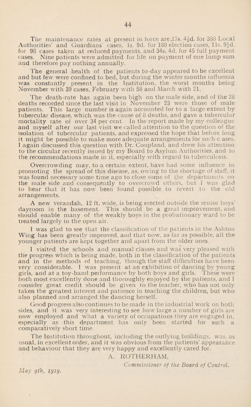 The maintenance rates at present in force are ,17s. 4J,d. for 388 Local Authorities’ and Guardians’ cases, Is. 9d. for 180 election cases, 11s. fHd. for 98 cases taken at reduced payments, and 34s. 4d. for 45 full payment cases. Nine patients were admitted for life on payment of one lump sum and therefore pay nothing annually. The general health of the patients to-day appeared to be excellent and but few were confined to bed, but during the winter months influenza was constantly present in the Institution, the worst months being November with 39 cases, February with 58 and March with 21. The death-rate has again been high on the male side, and of the 28 deaths recorded since the last visit in November 23 were those of male patients. This large number is again accounted for to a large extent by tubercular disease, which was the cause of 8 deaths, and gave a tubercular mortality rate of over 34 per cent. In the report made by my colleague and myself after our last visit we called attention to the question of the isolation of tubercular patients, and expressed the hope that before long it might be possible to make more adequate arrangements for such c ases. I again discussed this question with Dr. Coupland, and drew his attention to the circular recently issued by my Board to Asylum Authorities, and to the recommendations made in it, especially with regard to tuberculosis. Overcrowding may, to a certain extent, have had some influence in promoting the spread of this disease, as, owing to the shortage of staff, it was found necessary some time ago to close some of the departments on the male side and consequently to overcrowd others, but I was glad to hear that it has now been found possible to revert to the old arrangements. A new verandah, 12 ft. wide, is being erected outside the senior boys dayroom in the basement. This should be a great improvement, and should enable many of the weakly boys in the probationary ward to be treated largely in the open air. I was glad to see that the classification of the patients in the Ashton Wing has been greatly improved, and that now, as far as possible, ail the younger patients are kept together and apart from the older ones. I visited the schools and manual classes and was very pleased with the progress which is being made, both in the classification of the patients and in the methods of teaching, though the staff difficulties have been very considerable. 1 was present at an exhibition of dancing by young girls, and at a toy-band performance by both boys and girls, flffiese were both most excellently done and thoroughly enjoyed by the patients, and I consider great credit should be given to the teacher, who has not only taken the greatest interest and patience in teaching the children, but who also planned and arranged the dancing herself. Good progress also continues to be made in the industrial work on both sides, and it was very interesting to see how large a number of girls are now employed and what a variety of occupations they are engaged in, especially as this department has only been started for such a comparatively short time. The Institution throughout, including the outlying buildings, was, as usual, in excellent order, and it was obvious from the patients’ appearance and behaviour that they are very happy and excellently cared for. A. ROTHERHAM, Commissioner of the Board of Control. May gth, igig.