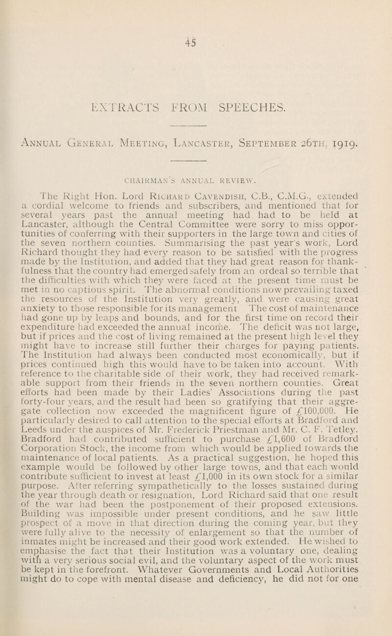 EXTRACTS FROM SPEECHES. Annual General Meeting, Lancaster, September 26th, 1919. chairman’s annual review. The Right Hon. Lord Richard Cavendish, C.B., C.M.G., extended a cordial welcome to friends and subscribers, and mentioned that for several years past the annual meeting had had to be held at Lancaster, although the Central Committee were sorry to miss oppor¬ tunities of conferring with their supporters in the large town and cities of the seven northern counties. Summarising the past year's work, Lord Richard thought they had every reason to be satisfied with the progress made by the Institution, and added that they had great reason for thank¬ fulness that the country had emerged safely from an ordeal so terrible that the difficulties with which they were faced at the present time must be met in no captious spirit. The abnormal conditions now prevailing taxed the resources of the Institution very greatly, and were causing great anxiety to those responsible for its management The cost of maintenance had gone up by leaps and bounds, and for the first time on record their expenditure had exceeded the annual incoriie. The deficit was not large, but if prices and the cost of living remained at the present high level they might have to increase still further their charges for paying patients. The Institution had always been conducted most economically, but if prices continued high this would have to be taken into account. With reference to the charitable side of their work, they had received remark¬ able support from their friends in the seven northern counties. Great efforts had been made by their Ladies’ Associations during the past forty-four years, and the result had been so gratifying that their aggre¬ gate collection now exceeded the magnificent figure of £100,01)0. He particularly desired to call attention to the special efforts at Bradford and Leeds under the auspices of Mr. Frederick Priestman and Mr. C. F. Tetley. Bradford had contributed sufficient to purchase £1,600 of Bradford Corporation Stock, the income from which would be applied towards the maintenance of local patients. As a practical suggestion, he hoped this example would be followed by other large towns, and that each would contribute sufficient to invest at least £1,000 in its own stock for a similar purpose. After referring sympathetically to the losses sustained during the year through death or resignation, Lord Richard said that one result of the war had been the postponement of their proposed extensions. Building was impossible under present conditions, and he saw little prospect of a move in that direction during the coming year, but they were fully alive to the necessity of enlargement so that the number of inmates might be increased and their good work extended. He wished to emphasise the fact that their Institution was a voluntary one, dealing wi tfc a very serious social evil, and the voluntary aspect of the worjc must be kept in the forefront. Whatever Governments and Local Authorities might do to cope with mental disease and deficiency, he did not for one
