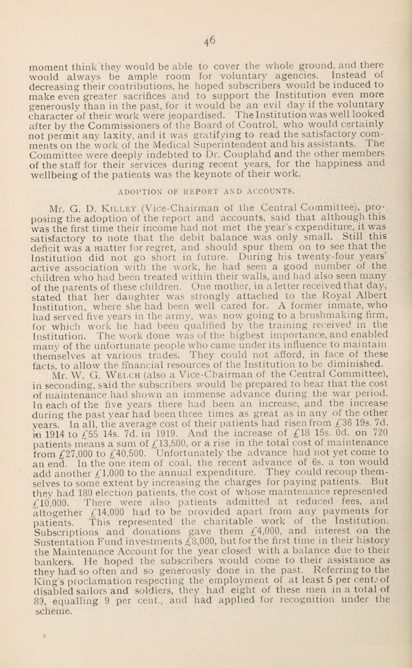 moment think they would be able to cover the whole ground, and there would always be ample room for voluntary agencies. Instead of decreasing their contributions, he hoped subscribers would be induced to make even greater sacrifices and to support the Institution even more generously than in the past, for it would be an evil day if the voluntary character of their work were jeopardised. The Institution was well looked after by the Commissioners of the Board of Control, who would certainly not permit any laxity, and it was gratifying to read the satisfactory com¬ ments on the work of the Medical Superintendent and his assistants. I he Committee were deeply indebted to Dr. Couplahd and the other members of the staff for their services during recent years, for the happiness and wellbeing of the patients was the keynote of their work. ADOPTION OF REPORT AND ACCOUNTS. Mr. G. D. Killey (Vice-Chairman of the Central Committee), pro¬ posing the adoption of the report and accounts, said that although this was the first time their income had not met the year's expenditure, it was satisfactory to note that the debit balance was only small. Still this deficit was a matter for regret, and should spur them on to see that the Institution did not go short in future. During his twenty-four years’ active association with the work, he had seen a good number of the children who had been treated within their walls, and had also seen many of the parents of these children. One mother, in a letter received that day, stated that her daughter was strongly attached to the Royal Albert Institution, where she had been well cared for. A former inmate, who had served five years in the army, was now going to a brushmaking firm, for which work he had been qualified by the training received in the Institution. The work done was of the highest importance, and enabled many of the unfortunate people who came under its influence to maintain themselves at various trades. They could not afford, in face of these facts, to allow the financial resources of the Institution to be diminished. Mr. W. G. Welch (also a Vice-Chairman of the Central Committee), in seconding, said the subscribers would be prepared to hear that the cost of maintenance had shown an immense advance during the war period. In each of the five years there had been an increase, and the increase during the past year had been three times as great as in any of the other years. In all, the average cost of their patients had risen from £36 19s. 7d. in 1914 to £55 14s. 7d. in 1919. And the increase of £18 15s. Od. on 720 patients means a sum of £13,500, or a rise in the total cost of maintenance from £27,000 to £40,500. Unfortunately the advance had not yet come to an end. In the one item of coal, the recent advance of 6s. a ton would add another £1,000 to the annual expenditure. They could recoup them¬ selves to some extent by increasing the charges for paying patients. But they had 180 election patients, the cost of whose maintenance represented £10,000. There were also patients admitted at reduced fees, and altogether £14,000 had to be provided apart from any payments for patients. This represented the charitable work of the Institution. Subscriptions and donations gave them £4,000, and interest on the Sustentation Fund investments £8,000, but for the first time in their history the Maintenance Account for the year closed with a balance due to their bankers. He hoped the subscribers would come to their assistance as they had so often and so generously done in the past. Referring to the King’s proclamation respecting the employment of at least 5 per cent, of disabled sailors and soldiers, they had eight of these men in a total of 89, equalling 9 per cent., and had applied for recognition under the scheme.