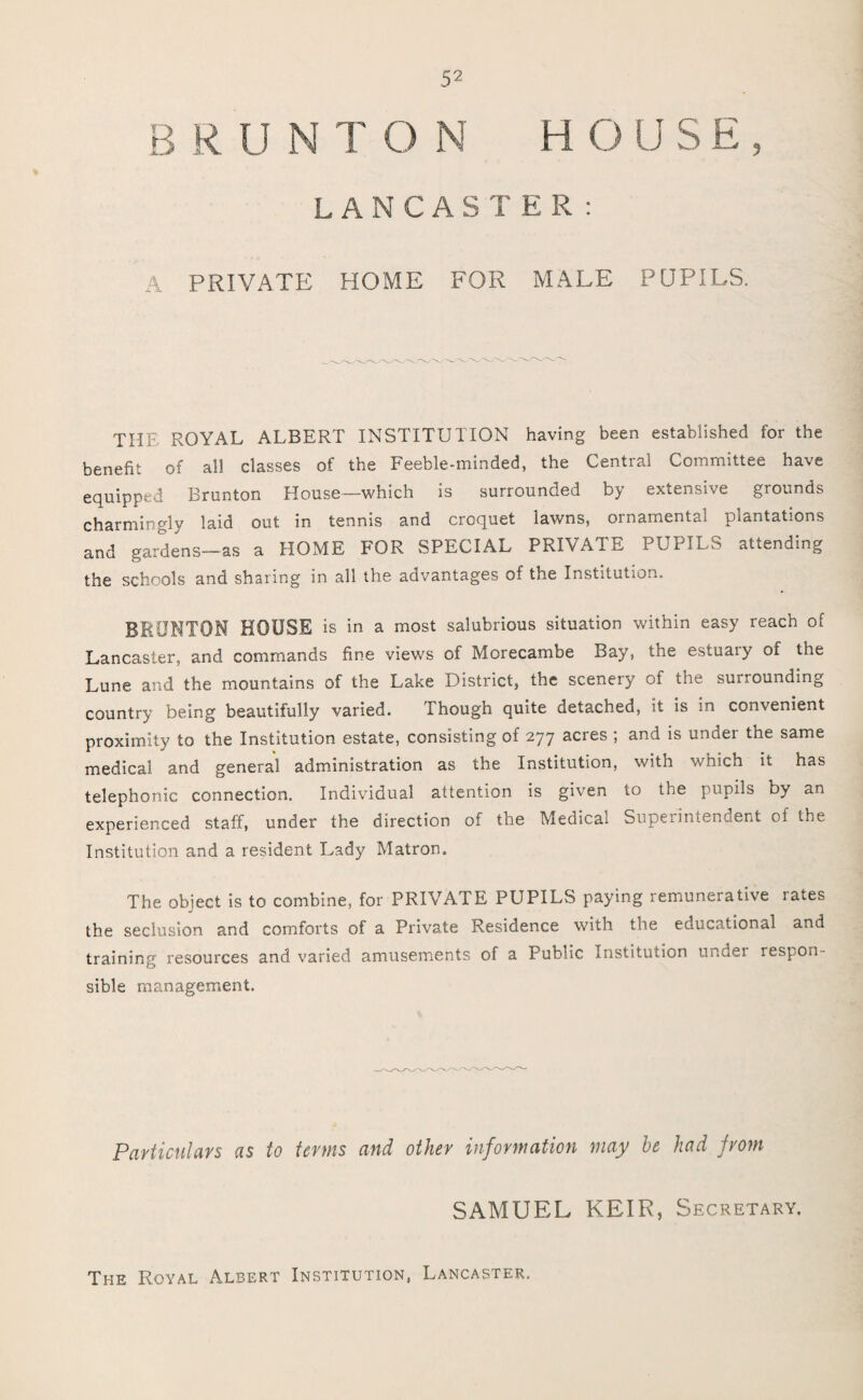 B R U N T O N H O U S E , LANCASTER: A PRIVATE HOME FOR MALE PUPILS. THE ROYAL ALBERT INSTITUTION having been established for the benefit of all classes of the Feeble-minded, the Central Committee have equipped Brunton House—which is surrounded by extensive grounds charmingly laid out in tennis and croquet lawns, ornamental plantations and gardens—as a HOME FOR SPECIAL PRIVATE PUPILS attending the schools and sharing in all the advantages of the Institution. BRUNTON HOUSE is in a most salubrious situation within easy reach of Lancaster, and commands fine views of Morecambe Bay, the estuary of the Lune and the mountains of the Lake District, the scenery of the surrounding country being beautifully varied. Though quite detached, it is in convenient proximity to the Institution estate, consisting of 277 acres ; and is under the same medical and general administration as the Institution, with which it has telephonic connection. Individual attention is given to the pupils by an experienced staff, under the direction of the Medical Superintendent of the Institution and a resident Lady Matron. The object is to combine, for PRIVATE PUPILS paying remunerative rates the seclusion and comforts of a Private Residence with the educational and training resources and varied amusements of a Public Institution ur.Jei respon¬ sible management. Particulars as to terms and other information may he had from SAMUEL KEIR, Secretary. The Royal Albert Institution, Lancaster.