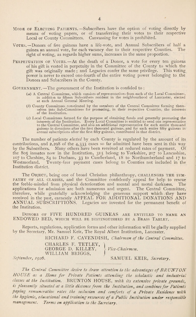 Mode of Electing Patients.—Subscribers have the option of voting directly by means of voting papers, or of transferring their votes to their respective Local or County Committees. Canvassing for votes is prohibited. Votes.—Donors of five guineas have a life-vote, and Annual Subscribers of half a guinea an annual vote, for each vacancy due to their respective Counties. The right of voting, as regards higher sums, increases in the same proportion. Perpetuation of Votes.—At the death of a Donor, a vote for every ten guineas of his gift is vested in perpetuity in the Committee of the County to which the gift was originally made ; and Legacies confer the same privilege. This voting power is never to exceed one-fourth of the entire voting power belonging to the Donors and Subscribers in the County. Government.—The government of the Institution is confided to : o (a) A Central Committee, which consists of representatives from each of the Local Committees, in addition to fifteen Subscribers resident in the neighbourhood of Lancaster, elected at each Annual General Meeting. (b) County Committees constituted by the members of the Central Committee forming them¬ selves into Sub-Committees for promoting, in their respective Counties, the interests of the Institution. (c) Local Committees formed for the purpose of obtaining funds and generally promoting the interests of the Institution. Every Local Committee is entitled to send one representative to the Central Committee, and also an additional representative for each entire thousand guineas in donations after the first thousand guineas, and for each entire fifty guineas in annual subscriptions after the first fifty guineas, contributed in that district. The number of patients elected by each County is regulated by the amount of its contributions, and 2,298 of the 4,333 cases so far admitted have been sent in this way by the Subscribers. Many others have been received at reduced rates of payment. Of the 805 inmates now in the Institution, 315 belong to Yorkshire, 207 to Lancashire, 107 to Cheshire, 84 to Durham, 33 to Cumberland, 18 to Northumberland and 17 to Westmorland. Twenty-four payment cases belong to Counties not included in the Institution district. The Object, being one of broad Christian philanthropy, challenges the sym¬ pathy of all classes, and the Committee confidently appeal for help to rescue the feeble-minded from physical deterioration and mental and moral darkness. The applications for admission are both numerous and urgent. The Central Committee, therefore, while gratefully acknowledging the generous support which. they have received in the past, earnestly APPEAL FOR ADDITIONAL DONATIONS AND ANNUAL SUBSCRIPTIONS. Legacies are invested for the permanent benefit of the Institution. Donors of FIVE HUNDRED GUINEAS are entitled to name an ENDOWED BED, which will be distinguished by a Brass Tablet. Reports, regulations, application forms and other information will be gladly supplied by the Secretary, Mr. Samuel Iveir, The Royal Albert Institution, Lancaster. RICHARD F. CAVENDISH, Chairman of the Central Committee. CHARLES F. TETLEY, \ GEORGE D. KILLEY, - Vice-Chairmen. WILLIAM BRIGGS, J September, 1926. SAMUEL KEIR, Secretary. The Central Committee desire to draw attention to the advantages of BRUNTON HOUSE as a Home for Private Patients attending the scholastic and industrial classes at the Institution. BRUNTON HOUSE, with its extensive private grounds, is pleasantly situated at a little distance from the Institution, and combines for Patients paying remunerative rates the seclusion and comforts of a Private Residence with the hygienic, educational and training resources of a Public Institution under responsible management. Terms on application to the Secretary.