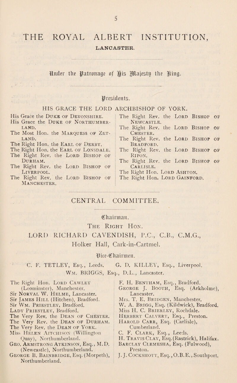 THE ROYAL ALBERT INSTITUTION, LANCASTER. Under the patronage of jfis JBtajestij the Bing. presidents. HIS GRACE THE LORD ARCHBISHOP OF YORK. His Grace the Duke of Devonshire. His Grace the Duke of Northumber¬ land. The Most Hon. the Marquess of Zet¬ land. The Right Hon. the Earl of Derby. The Right Hon. the Earl of Lonsdale. The Right Rev. the Lord Bishop of Durham. The Right Rev. the Lord Bishop of Liverpool. The Right Rev. the Lord Bishop of Manchester. The Right Rev. the Lord Bishop of Newcastle. The Right Rev. the Lord Bishop of Chester. The Right Rev. the Lord Bishop of Bradford. The Right Rev. the Lord Bishop of Ripon. The Right Rev. the Lord Bishop of Carlisle. The Right Hon. Lord Ashton. The Right Hon. Lord Gainford. CENTRAL COMMITTEE. Chairman. The Right Hon. LORD RICHARD CAVENDISH, T.C., C.B., C.M.G., Holker Hall, Cark-in-Cartmel. Dice-Chairmen. C. F. TETLEY, Esq., Leeds. Wm. BRIGGS, The Right Hon. Lord Cawley (Leominster), Manchester. Sir Norval W. Helme, Lancaster. Sir James Hill (Hitchen), Bradford. Sir Wm. Priestley, Bradford. Lady Priestley, Bradford. The Very Rev. the Dean of Chester. The Very Rev. the Dean of Durham. The Very Rev. the Dean of York. Miss Helen Aitchison (Willington Quay), Northumberland. Geo. Armstrong Atkinson, Esq., M.D. (Newcastle), Northumberland. George B. Bainbridge, Esq. (Morpeth), Northumberland. G. D. IvILLEY, Esq., Liverpool. Esq., D.L., Lancaster. F. H. Bentham, Esq., Bradford. George J. Booth, Esq. (Arkholme), Lancaster. Mrs. T. E. Bridgen, Manchester. W. A. Brigg, Esq. (Kildwick), Bradford. Miss II. C. Brierley, Rochdale. Herbert Calvert, Esq., Preston. Harold Carr, Esq. (Carlisle), Cumberland. C. F. Clark, Esq., Leeds. H. Travis Clay, Esq.(Rastrick), Plalifax. Barclay Clemesiia, Esq. (Fulwood), Preston. J. J. Cocksiiott, Esq. ,O.B.E., Southport.