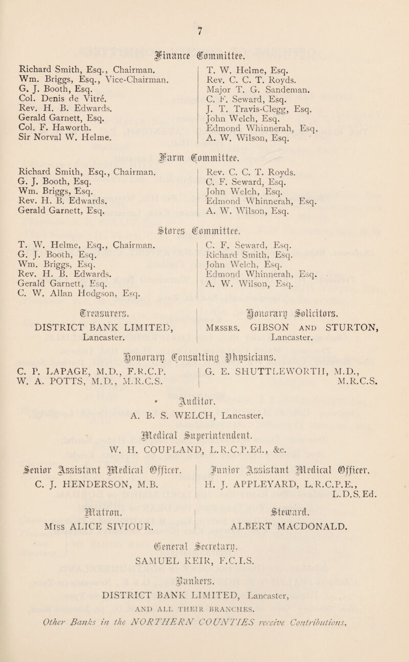 finance Committee. Richard Smith, Esq,, Chairman. Wm. Briggs, Esq., Vice-Chairman. G. J. Booth, Esq. Col. Denis de Vitre. Rev. H. B. Edwards. Gerald Garnett, Esq. Col. F. Haworth. Sir Norval W. Helme. Jfarm Richard Smith, Esq., Chairman. G. J. Booth, Esq. Wm. Briggs, Esq. Rev. H. B. Edwards. Gerald Garnett, Esq. Stores T. W. Helme, Esq., Chairman. G. J. Booth, Esq. Wm. Briggs, Esq. Rev. H. B. Edwards. Gerald Garnett, Esq. C. W. Allan Hodgson, Esq. treasurers. DISTRICT BANK LIMITED, Lancaster. T. W. Helme, Esq. Rev. C. C. T. Royds. Major T. G. Sandeman. C. E. Seward, Esq. J. T. Travis-Clegg, Esq. John Welch, Esq. Edmond Whinnerah, Esq. A. W. Wilson, Esq. Committee. Rev. C. C. T. Royds. C. F. Seward, Esq. John Welch, Esq. Edmond Whinnerah, Esq. A. W. Wilson, Esq. Committee. C. F. Seward, Esq. Richard Smith, Esq. John Welch, Esq. Edmond Whinnerah, Esq. A. W. Wilson, Esq. Honorary Solicitors. Messrs. GIBSON and STURTON, Lancaster. Honorary Consulting $ host da ns. C. P. LAPAGE, M.D., F.R.C.P. 1 G. E. SHUTTLE WORTH, W. A. POTTS, M.D., M.R.C.S. M.D., M.R.C.S. * Auditor. A. B. S. WELCH, Lancaster. pl ed i cal Su per in t cn d cut. W. II. COUPLAND. L.R.C.P.Ed., &c. Senior Assistant plediail (Officer. C. J. HENDERSON, M.B. pl a iron. Miss ALICE SIVIOUR. finnior Assistant pledical COfficer. II. J. APPLEYARD, L.R.C.P.E., L.D.S.Ed. Stem ard. ALBERT MACDONALD. Cenerat Secretary. SAMUEL KEIR, F.C.I.S. pa niters. DISTRICT BANK LIMITED, Lancaster, AND ALL THEIR BRANCHES. Other Banks in the NOR 7 'HE RN CO UNTIES receive Contributions,