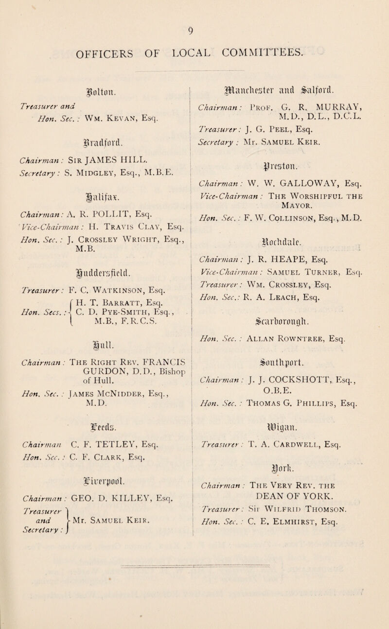 OFFICERS OF LOCAL COMMITTEES, Bolton. Treasurer and Hon. Sec. : Wm. Kevan, Esq. Bradford. Chairman: Sir JAMES HILL. Secretary: S. Midgley, Esq., M.B.E. galifav Chairman: A. R. POLLIT, Esq. Vice-Chairman: H. Travis Clay, Esq. Hon. Sec.: J. Crossley Wright, Esq., M.B. gadders field. Treasurer: F. C. Watkinson, Esq. f H. T. Barratt, Esq. Hon. Secs.C. D. Pye-Smith, Esq., { M.B., F.R.C.S. lull. Chairman: Tile Right Rev. FRANCIS : GURDON, D.D., Bishop of Hull. Hon. Sec. : James McNidder, Esq., M.D. planchester and Salford. i Chairman: Prof. G. R. MURRAY, M.D., D.L., D.C.L. Treasurer: J. G. Peel, Esq. Secretary : Mr. Samuel Keir. ^reston. Chairman : W. W. GALLOWAY, Esq. Vice-Chairman : The Worshipful the Mayor. Hon. Sec.: F. W. Collinson, Esq., M.D. Bochdale. Chairman: J. R. HEAPE, Esq. Vice-Chairman: Samuel Turner, Esq. Treasurer: Wm. Crossley, Esq. Hon. Sec.: R. A. Leach, Esq. ^carlumniqh. Hon. Sec. : Allan Rowntree, Esq. Southport. Chairman: J. J. COCKSHOTT, Esq., O.B.E. Hon. Sec. : Thomas G. Phillips, Esq. Chairman C. F. TETLEY, Esq. Hon. Sec. :■ C. F. Clark, Esq. f’iuerpool. Chairman : GEO. D. KILLEY, Esq. Treasurer and Secretary: - Mr. Samuel Keik. IBigan. Treasurer: T. A. Cardwell, Esq. iorli. Chairman : The Very Rev. the DEAN OF YORK. Treasurer: Sir Wilfrid Thomson. Hon. Sec. : C. E. Elmhirst, Esq.