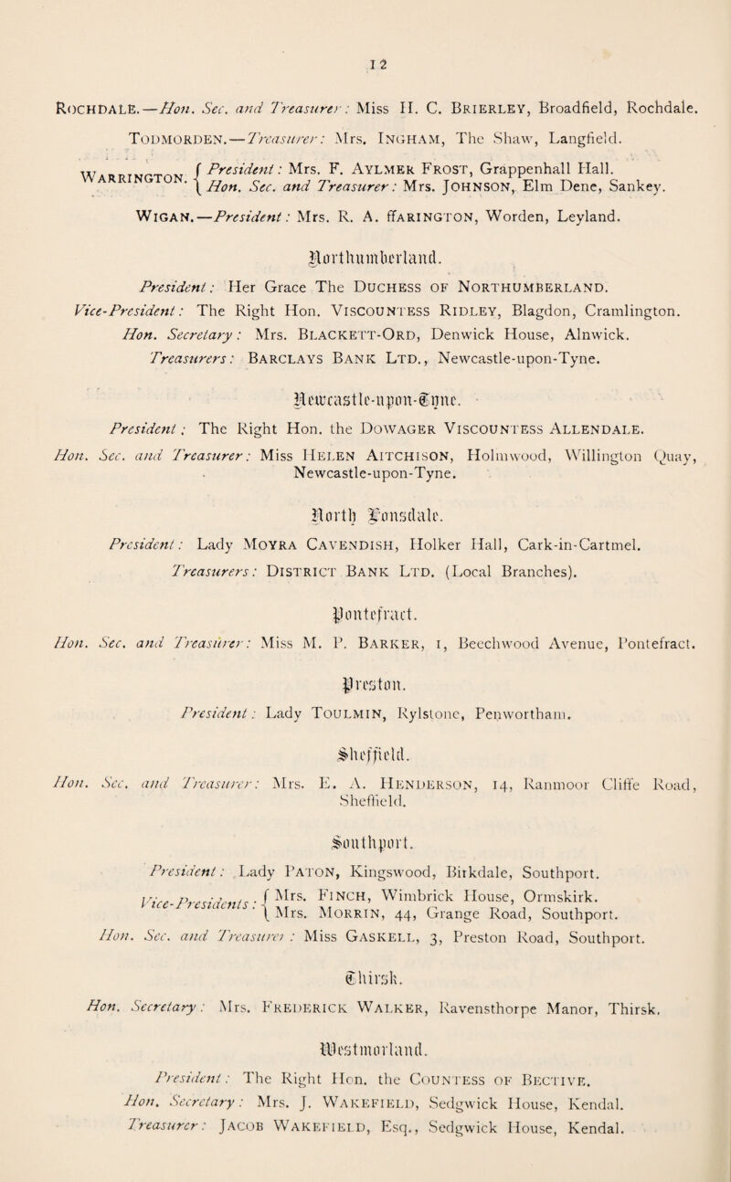 RochDALE.—Hon. Sec. and Treasurer: Miss II. C. Brierley, Broadfield, Rochdale. Todmorden. — Treasurer: Mrs. Ingham, The Shaw, Langfielcl. w t» ivpt m / President: Mrs. F. Aylmer Frost, Grappenhall Hall. A R O yHon. Sec. and Treasurer: Mrs. Johnson, Elm Dene, Sankey. Wigan.—President: Mrs. R. A. Farington, Worden, Leyland. $nrthmnkrland. President: Her Grace The Duchess of Northumberland. Vice-President: The Right Hon. Viscountess Ridley, Blagdon, Cramlington. Hon. Secretary: Mrs. Blackett-Ord, Denwick House, Alnwick. Treasurers: Barclays Bank Ltd., Newcastle-upon-Tyne. Heiucastle-npn-®ijnc. President: The Right Hon. the Dowager Viscountess Allendale. Hon. Sec. and Treasurer: Miss Helen Aitchison, Holmwood, Willington Quay, Newcastle-upon-Tyne. Rortb <fonsdale. President: Lady Moyra Cavendish, Holker Hall, Cark-in-Cartmel. Treasurers: District Bank Ltd. (Local Branches). Pontefract. Hon. Sec. and Treasurer: Miss M. P. Barker, i, Beechwood Avenue, Pontefract. Preston. President: Lady Toulmin, Rylstone, Penwortham. Sheffield. lion. Sec. and Treasurer: Mrs. E. A. Henderson, 14, Ranmoor Cliffe Road, Sheffield. Smithjmrt. President: Lady Baton, Kingswood, Birkdale, Southport. Vice-Presidents: D[rs' DNCH’ Wimbck Hose. Orinskirk. f Mrs. Morrin, 44, Grange Road, Southport. Hon. Sec. and Treasuret : Miss Gaskell, 3, Preston Road, Southport. tthirsk. Hon. Secretary: Mrs. Frederick Walker, Ravensthorpe Manor, Thirsk. Westmorland. President: The Right Hon. the Countess of Bective. Hon. Secretary: Mrs. J. Wakefield, Sedgwick House, Kendal. Treasurer: Jacob Wakefield, Esq., Sedgwick House, Kendal.