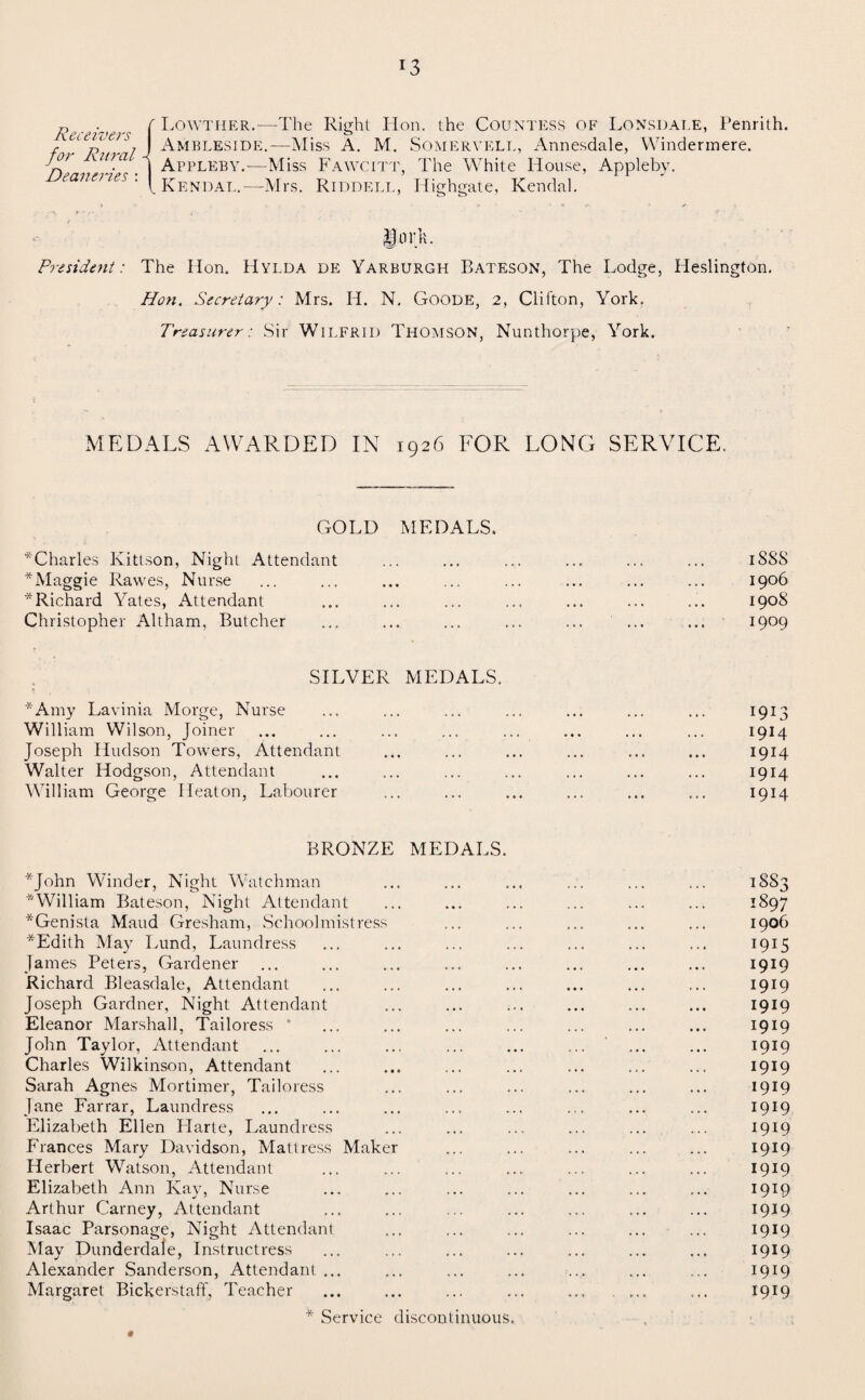 Receivers for Rural Deaneries : Lowther.—The Right Hon. the Countess of Lonsdale, Penrith. Ambleside.— Miss A. M. Somervell, Annesdale, Windermere. Appleby.—Miss Fawcitt, The White House, Appleby. Kendal.—Mrs. Riddell, Highgate, Kendal. lork. President: The Hon. Hylda de Yarburgh Bateson, The Lodge, Heslington. Hon. Secretary: Mrs. H. N. Goode, 2, Clifton, York. Treasurer: Sir Wilfrid Thomson, Nunthorpe, York. MEDALS AWARDED IN 1926 FOR LONG SERVICE. GOLD MEDALS. *Charles Kittson, Night Attendant ... ... ... ... ... ... iSSS * Maggie Rawes, Nurse ... ... ... ... ... ... ... ... 1906 * Richard Yates, Attendant ... ... ... ... ... ... ... 190S Christopher Altham, Butcher ... ... ... ... ... ... ... 1909 SILVER MEDALS. * Amy Lavinia Morge, Nurse ... ... ... ... ... ... ... 1913 William Wilson, Joiner ... ... ... ... ... ... ... ... 1914 Joseph Hudson Towers, Attendant ... ... ... ... ... ... 1914 Walter Hodgson, Attendant ... ... ... ... ... ... ... 1914 William George Heaton, Labourer ... ... ... ... ... ... 1914 BRONZE MEDALS. *John Winder, Night Watchman ... ... ... ... ... ... 18S3 ^William Bateson, Night Attendant ... ... ... ... ... ... 1897 ^Genista Maud Gresham, Schoolmistress ... ... ... ... ... 1906 *Edith May Lund, Laundress ... ... ... ... ... ... ... 1915 James Peters, Gardener ... ... ... ... ... ... ... ... 1919 Richard Bleasdale, Attendant ... ... ... ... ... ... ... 1919 Joseph Gardner, Night Attendant ... ... ... ... ... ... 1919 Eleanor Marshall, Tailoress * ... ... ... ... ... ... ... 1919 John Taylor, Attendant ... ... ... ... ... ... ... ... 1919 Charles Wilkinson, Attendant ... ... ... ... ... ... ... 1919 Sarah Agnes Mortimer, Tailoress . 1919 Jane Farrar, Laundress ... ... ... ... ... ... ... ... 1919 Elizabeth Ellen Harte, Laundress ... ... ... ... ... ... 1919 Frances Mary Davidson, Mattress Maker ... ... ... ... ... 1919 Herbert Watson, Attendant ... ... ... ... ... ... ... 1919 Elizabeth Ann Kay, Nurse ... ... ... ... ... ... ... 1919 Arthur Carney, Attendant ... ... ... ... ... ... ... 1919 Isaac Parsonage, Night Attendant ... ... ... ... ... ... 1919 May Dunderdale, Instructress . 1919 Alexander Sanderson, Attendant ... ... ... ... ... ... ... 1919 Margaret Bickerstaff, Teacher ... ... ... ... ... ... ... 1919 * Service discontinuous. #