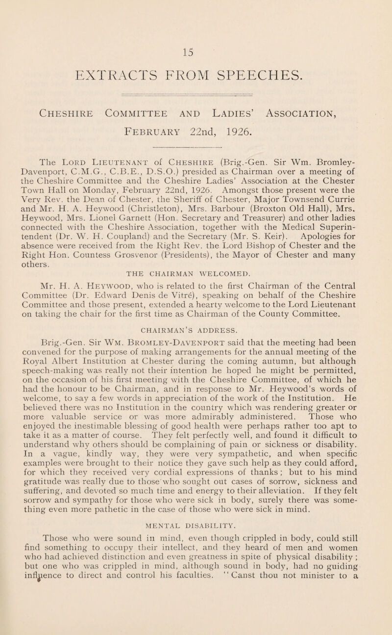 EXTRACTS FROM SPEECHES. Cheshire Committee and Ladies’ Association, February 22nd, 1926. The Lord Lieutenant of Cheshire (Brig.-Gen. Sir Wm. Bromley- Davenport, C.M.G., C.B.E., D.S.O.) presided as Chairman over a meeting of the Cheshire Committee and the Cheshire Ladies’ Association at the Chester Town Hall on Monday, February 22nd, 1926. Amongst those present were the Very Rev. the Dean of Chester, the Sheriff of Chester, Major Townsend Currie and Mr. H. A. Hey wood (Christleton), Mrs. Barbour (Broxton Old Hall), Mrs. Hey wood, Mrs. Lionel Garnett (Hon. Secretary and Treasurer) and other ladies connected with the Cheshire Association, together with the Medical Superin¬ tendent (Dr. W. H. Coupland) and the Secretary (Mr. S. Keir). Apologies for absence were received from the Right Rev. the Lord Bishop of Chester and the Right Hon. Countess Grosvenor (Presidents), the Mayor of Chester and many others. THE CHAIRMAN WELCOMED. Mr. H. A. Heywood, who is related to the first Chairman of the Central Committee (Dr. Edward Denis de Vitre), speaking on behalf of the Cheshire Committee and those present, extended a hearty welcome to the Lord Lieutenant on taking the chair for the first time as Chairman of the County Committee. CHAIRMAN’S ADDRESS. Brig.-Gen. Sir Wm. Bromley-Davenport said that the meeting had been convened for the purpose of making arrangements for the annual meeting of the Royal Albert Institution at Chester during the coming autumn, but although speech-making was really not their intention he hoped he might be permitted, on the occasion of his first meeting with the Cheshire Committee, of which he had the honour to be Chairman, and in response to Mr. Lleywood’s words of welcome, to say a few words in appreciation of the work of the Institution. He believed there was no Institution in the country which was rendering greater or more valuable service or was more admirably administered. Those who enjoyed the inestimable blessing of good health were perhaps rather too apt to take it as a matter of course. They felt perfectly well, and found it difficult to understand why others should be complaining of pain or sickness or disability. In a vague, kindly way, they were very sympathetic, and when specific examples were brought to their notice they gave such help as they could afford, for which they received very cordial expressions of thanks ; but to his mind gratitude was really due to those who sought out cases of sorrow, sickness and suffering, and devoted so much time and energy to their alleviation. If they felt sorrow and sympathy for those who were sick in body, surely there was some¬ thing even more pathetic in the case of those who were sick in mind. mental disability. Those who were sound in mind, even though crippled in body, could still find something to occupy their intellect, and they heard of men and women who had achieved distinction and even greatness in spite of physical disability ; but one who was crippled in mind, although sound in body, had no guiding influence to direct and control his faculties. “ Canst thou not minister to a