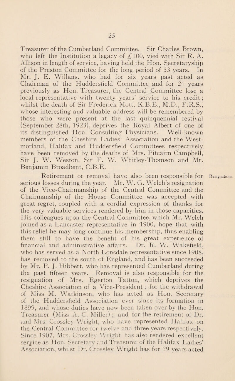 Treasurer of the Cumberland Committee. Sir Charles Brown, who left the Institution a legacy of /TOO, vied with Sir R. A. Allison in length of service, having held the Hon. Secretaryship of the Preston Committee for the long period of 53 years. In Mr. J. E. Willans, who had for six years past acted as Chairman of the Huddersfield Committee and for 2+ years previously as Hon. Treasurer, the Central Committee lose a local representative with twenty years’ service to his credit; whilst the death of Sir Frederick Mott, K.R.E., M.D., F.R.S., whose interesting and valuable address will be remembered by those who were present at the last quinquennial festival (September 28th, 1923), deprives the Royal Albert of one of its distinguished Hon. Consulting Physicians. Well-known members of the Cheshire Ladies’ Association and the West¬ morland, Halifax and Huddersfield Committees respectively have been removed by the deaths of Mrs. Pitcairn Campbell, Sir J. W. Weston, Sir F. W. Whitley-Thomson and Mr. Benjamin Broadbent, C.B.E. Retirement or removal have also been responsible for Resignations, serious losses during the year. Mr. W. G. Welch’s resignation of the Vice-Chairmanship of the Central Committee and the Chairmanship of the House Committee was accepted with great regret, coupled with a cordial expression of thanks for the very valuable services rendered by him in those capacities. His colleagues upon the Central Committee, which Mr. Welch joined as a Lancaster representative in 1900, hope that with this relief he may long continue his membership, thus enabling them still to have the benefit of his great experience of financial and administrative affairs. Dr. R. W. Wakefield, who has served as a North Lonsdale representative since 1908, has removed to the south of England, and has been succeeded by Mr. P. J. Hibbert, who has represented Cumberland during the past fifteen years. Removal is also responsible for the resignation of Mrs. Egerton Tatton, which deprives the Cheshire Association of a Vice-President; for the withdrawal of Miss M. Watkinson, who has acted as Plon. Secretary of the Huddersfield Association ever since its formation in 1899, and whose duties have now been taken over by the Hon. Treasurer (Miss A. C. Miller) ; and for the retirement of Dr. and Mrs. Crossley Wright, who have represented Halifax, on the Central Committee for twelve and three years respectively. Since 1907, Mrs. Crossley Wright has also rendered excellent service as Hon. Secretary and Treasurer of the Halifax Ladies’ Association, whilst Dr. Crossley Wright has for 29 years acted