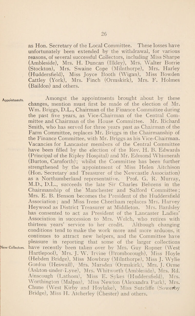 as Hon. Secretary of the Local Committee. These losses have unfortunately been extended by the withdrawal, for various reasons, of several successful Collectors, including Miss Sharpe (Ambleside), Mrs. H. Duncan (Ilkley), Mrs. Walter Borrie (Stockton), Mrs. Swaine Cope (Milnthorpe), Mrs. Harley (Huddersfield), Miss Joyce Booth (Wigan), Miss Bowden Cattley (York), Mrs. Finch (Ormskirk), Mrs. F. Holmes (Baildon) and others. Appointments. Amongst the appointments brought about by these changes, mention must first be made of the election of Mr. Win. Briggs, D.L., Chairman of the Finance Committee during the past five years, as Vice-Chairman of the Central Com¬ mittee and Chairman of the House Committee. Mr. Richard Smith, who has served for three years past as Chairman of the Farm Committee, replaces Mr. Briggs in the Chairmanship of the Finance Committee, with Mr. Briggs as his Vice-Chairman. Vacancies for Lancaster members of the Central Committee have been filled by the election of the Rev. H. B. Edwards (Principal of the Ripley Hospital) and Mr. Edmond Whinnerah (Burton, Carnforth); whilst the Committee has been further strengthened by the appointment of Miss Helen Aitchison (Hon. Secretary and Treasurer of the Newcastle Association) as a Northumberland representative. Prof. G. R. Murray, M.D., D.L., succeeds the late Sir Charles Behrens in the Chairmanship of the Manchester and Salford Committee; Mrs. E. B. Benson becomes the President of the Huddersfield Association ; and Miss Irene Cheetham replaces Mrs. Harvey Hey wood as District Treasurer at Middleton. Mrs. Bardsley has consented to act as President of the Lancaster Ladies’ Association in succession to Mrs. Welch, who retires with thirteen years’ service to her credit. Although changing conditions tend to make the work more and more arduous, it continues to attract new helpers, and the Committee have pleasure in reporting that some of the larger collections New Collectors, have recently been taken over by Mrs. Guy Ropner (West Hartlepool), Mrs. J. W. I rvine (Bromborough), Miss Hoyle (Hebden Bridge), Miss Mowbray (Milnthorpe), Miss J. Wylie Gordon (Heswall), Mrs. Marsden (Ormskirk), Mrs. J. Orme (Ashton-under-Lyne), Airs. Whitworth (Ambleside), Airs. Rd. Ainscough (Lathom), Miss E. Sykes (Huddersfield), Mrs. W orthington (Malpas), Miss Newton (Alexandra Park), Airs. Chune (West Kirby and Hoylake), Aliss Sutcliffe (Sowe*by Bridge), M iss H. Atcherley (Chester) and others.