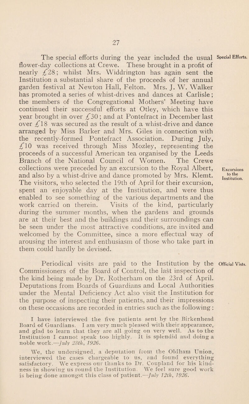 The special efforts during the year included the usual Special Efforts, flower-day collections at Crewe. These brought in a profit of nearly £2&‘, whilst Mrs. Widdrington has again sent the Institution a substantial share of the proceeds of her annual garden festival at Newton Hall, Felton. Mrs. J. W. Walker has promoted a series of whist-drives and dances at Carlisle; the members of the Congregational Mothers’ Meeting have continued their successful efforts at Otley, which have this year brought in over ^30 ; and at Pontefract in December last over ^18 was secured as the result of a whist-drive and dance arranged by Miss Barker and Mrs. Giles in connection with the recently-formed Pontefract Association. During July, £ 10 was received through Miss Mozley, representing the proceeds of a successful American tea organised by the Leeds Branch of the National Council of Women. The Crewe collections were preceded by an excursion to the Royal Albert, and also by a whist-drive and dance promoted by Mrs. Klemt. The visitors, who selected the 19th of April for their excursion, spent an enjoyable day at the Institution, and were thus enabled to see something of the various departments and the work carried on therein. Visits of the kind, particularly during the summer months, when the gardens and grounds are at their best and the buildings and their surroundings can be seen under the most attractive conditions, are invited and welcomed by the Committee, since a more effectual way of arousing the interest and enthusiasm of those who take part in them could hardly be devised. Excursions to the Institution. Periodical visits are paid to the Institution by the Official Vists. Commissioners of the Board of Control, the last inspection of the kind being made by Dr. Rotherham on the 23rd of April. Deputations from Boards of Guardians and Local Authorities under the Mental Deficiency Act also visit the Institution for the purpose of inspecting their patients, and their impressions on these occasions are recorded in entries such as the following : I have interviewed the five patients sent by the Birkenhead Board of Guardians. I am very much pleased with their appearance, and glad to learn that they are all going on very well. As to the Institution I cannot speak too highly. It is splendid and doing a noble work.—July 28th, 1926. We, the undersigned, a deputation from the Oldham Union, interviewed the cases chargeable to us, and found everything satisfactory. WTe express our thanks to Dr. Coupland for his kind¬ ness in showing us round the Institution. We feel sure good work is being done amongst this class of patient.—July 12th, 1926.