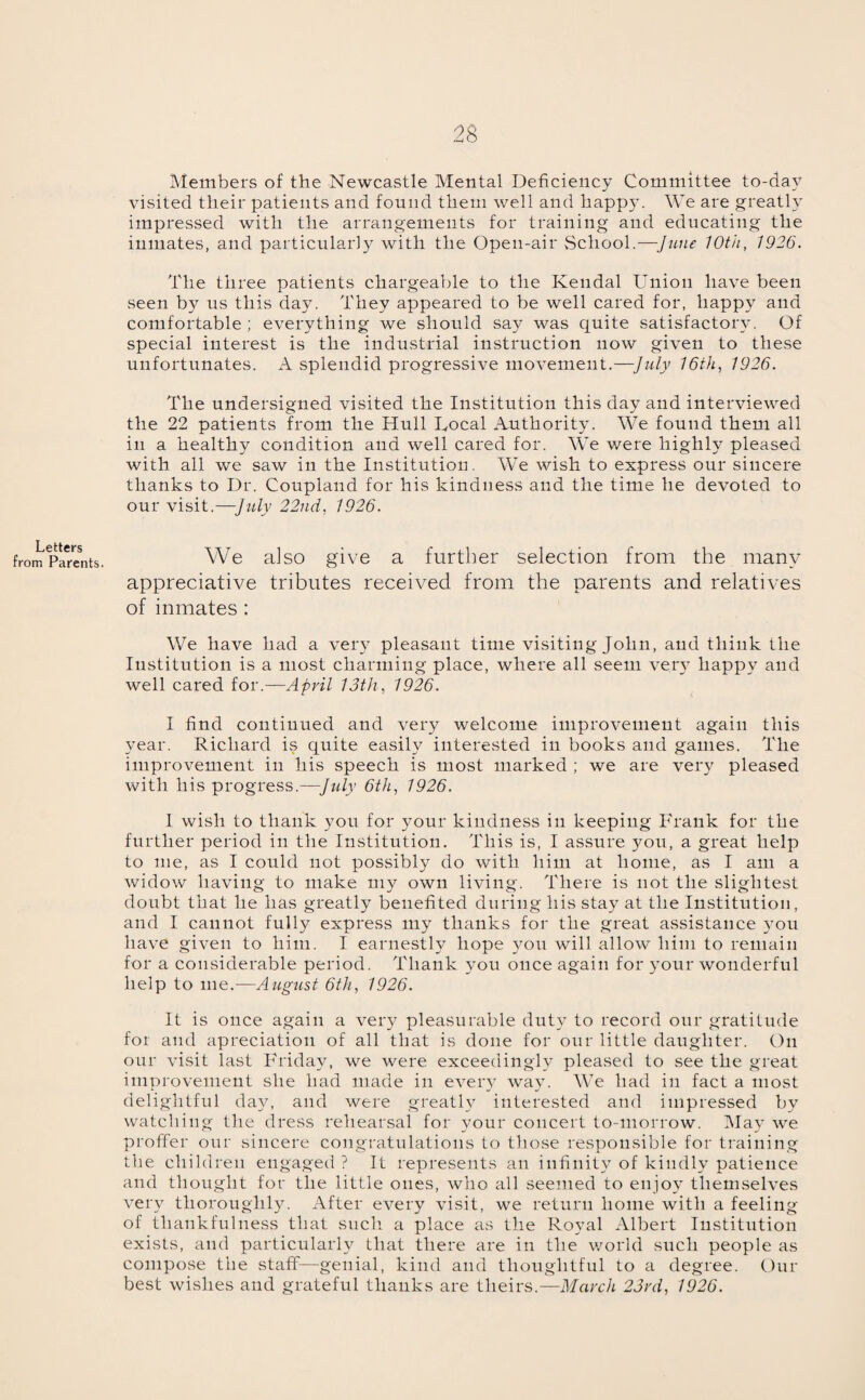 Letters from Parents. Members of the Newcastle Mental Deficiency Committee to-day visited their patients and found them well and happy. We are greatly impressed with the arrangements for training and educating the inmates, and particularly with the Open-air School.—June 10th, 1926. The three patients chargeable to the Kendal Union have been seen by us this day. They appeared to be well cared for, happy and comfortable ; everything we should say was quite satisfactory. Of special interest is the industrial instruction now given to these unfortunates. A splendid progressive movement.—July 16th, 1926. The undersigned visited the Institution this day and interviewed the 22 patients from the Hull Local Authority. We found them all in a healthy condition and well cared for. We were highly pleased with all we saw in the Institution. We wish to express our sincere thanks to Dr. Coupland for his kindness and the time he devoted to our visit.—July 22nd, 1926. We also give a further selection from the many appreciative tributes received from the parents and relatives of inmates: We have had a very pleasant time visiting John, and think the Institution is a most charming place, where all seem very happy and well cared for.—April 13th, 1926. I find continued and very welcome improvement again this year. Richard is quite easily interested in books and games. The improvement in his speech is most marked ; we are very pleased with his progress.—July 6th, 1926. I wish to thank you for your kindness in keeping Frank for the further period in the Institution. This is, I assure you, a great help to me, as I could not possibly do with him at home, as I am a widow having to make my own living. There is not the slightest doubt that he has greatly benefited during his stay7 at the Institution, and I cannot fully express my thanks for the great assistance y7ou have given to him. I earnestly hope you will allow him to remain for a considerable period. Thank you once again for y’our wonderful help to me.—August 6th, 1926. It is once again a very pleasurable duty to record our gratitude for and apreciation of all that is done for our little daughter. On our visit last Friday, we were exceedingly pleased to see the great improvement she had made in every way. We had in fact a most delightful day, and were greatly interested and impressed by watching the dress rehearsal for your concert to-morrow. May we proffer our sincere congratulations to those responsible for training the children engaged ? It represents an infinity of kindly patience and thought for the little ones, who all seemed to enjoy themselves very thoroughly. After every visit, we return home with a feeling of thankfulness that such a place as the Royal Albert Institution exists, and particularly that there are in the world such people as compose the staff—genial, kind and thoughtful to a degree. Our best wishes and grateful thanks are theirs.—March 23rd, 1926.