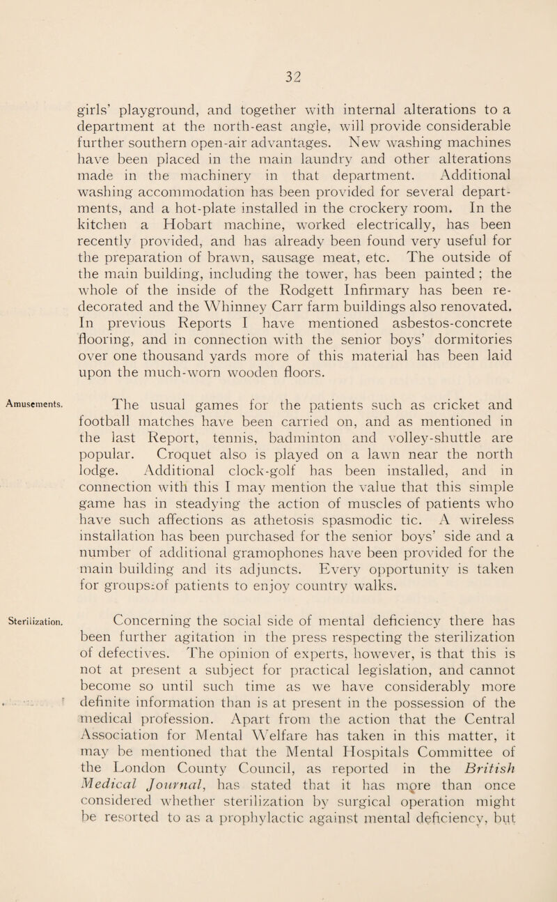 Amusements. Sterilization. girls’ playground, and together with internal alterations to a department at the north-east angle, will provide considerable further southern open-air advantages. New washing machines have been placed in the main laundry and other alterations made in the machinery in that department. Additional washing accommodation has been provided for several depart¬ ments, and a hot-plate installed in the crockery room. In the kitchen a Hobart machine, worked electrically, has been recently provided, and has already been found very useful for the preparation of brawn, sausage meat, etc. The outside of the main building, including the tower, has been painted ; the whole of the inside of the Rodgett Infirmary has been re¬ decorated and the Whinney Carr farm buildings also renovated. In previous Reports I have mentioned asbestos-concrete flooring, and in connection with the senior boys’ dormitories over one thousand yards more of this material has been laid upon the much-worn wooden floors. The usual games for the patients such as cricket and football matches have been carried on, and as mentioned in the last Report, tennis, badminton and volley-shuttle are popular. Croquet also is played on a lawn near the north lodge. Additional clock-golf has been installed, and in connection with this I may mention the value that this simple game has in steadying the action of muscles of patients who have such affections as athetosis spasmodic tic. A wireless installation has been purchased for the senior boys’ side and a number of additional gramophones have been provided for the main building and its adjuncts. Every opportunity is taken for groups^of patients to enjoy country walks. Concerning the social side of mental deficiency there has been further agitation in the press respecting the sterilization of defectives. The opinion of experts, however, is that this is not at present a subject for practical legislation, and cannot become so until such time as we have considerably more definite information than is at present in the possession of the medical profession. Apart from the action that the Central Association for Mental Welfare has taken in this matter, it may be mentioned that the Mental Hospitals Committee of the London County Council, as reported in the British Medical Journal, has stated that it has more than once considered whether sterilization by surgical operation might be resorted to as a prophylactic against mental deficiency, but