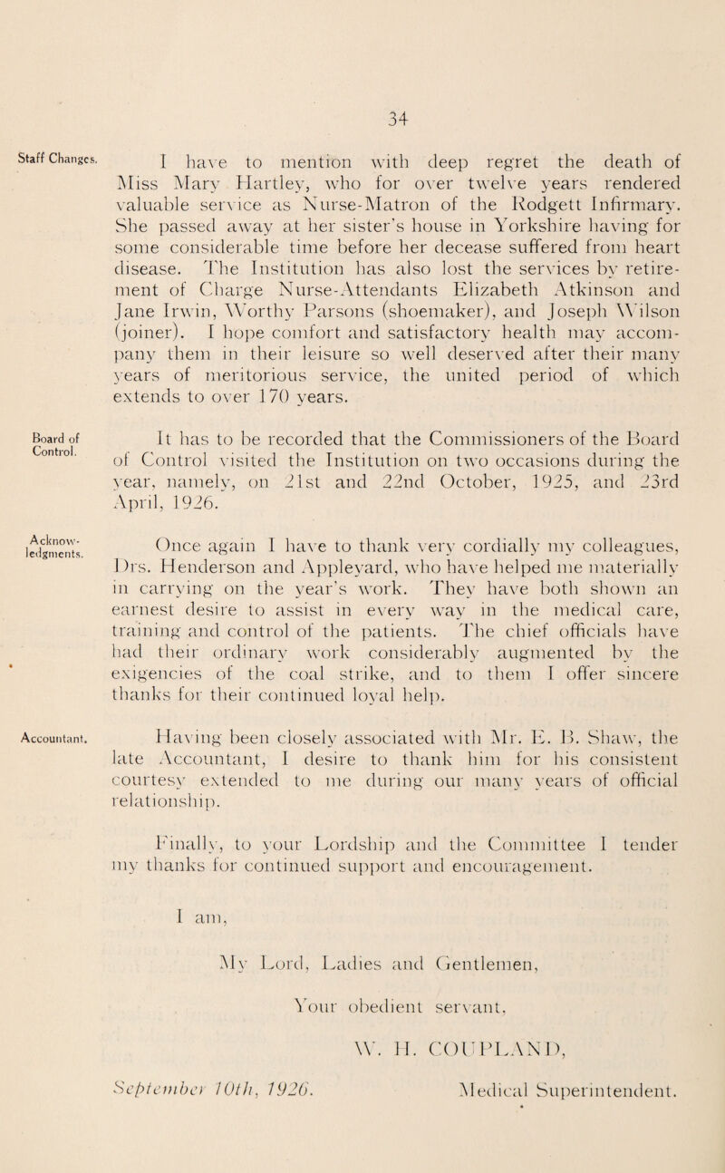 Staff Changes. Board of Control. Acknow¬ ledgments. Accountant. I have to mention with deep regret the death of Miss Mary Hartley, who for over twelve years rendered valuable service as Nurse-Matron of the Rodgett Infirmary. She passed away at her sister's house in Yorkshire having for some considerable time before her decease suffered from heart disease. The Institution has also lost the services by retire¬ ment of Charge Nurse-Attendants Elizabeth Atkinson and Jane Irwin, Worthy Parsons (shoemaker), and Joseph Wilson (joiner). I hope comfort and satisfactory health may accom¬ pany them in their leisure so well deserved after their many years of meritorious service, the united period of which extends to over 1 70 years. It has to be recorded that the Commissioners of the Board of Control visited the Institution on two occasions during the year, namely, on 21st and 22nd October, 1925, and 23rd April, 1926/ Once again 1 have to thank very cordially my colleagues, l)rs. Henderson and Appleyard, who have helped me materially in carrying on the year’s work. They have both shown an earnest desire to assist in every way in the medical care, training and control of the patients. The chief officials have had their ordinary work considerably augmented by the exigencies of the coal strike, and to them I offer sincere thanks for their continued loyal help. Having been closely associated with Mr. E. B. Shaw, the late Accountant, I desire to thank him for his consistent courtesy extended to me during our many years of official relationship. Finally, to your Lordship and the Committee 1 tender my thanks for continued support and encouragement. I am, My Lord, Ladies and Gentlemen, Your obedient servant, W. H. COUPLAND, Scptemba 10th, 1920. Medical Superintendent.