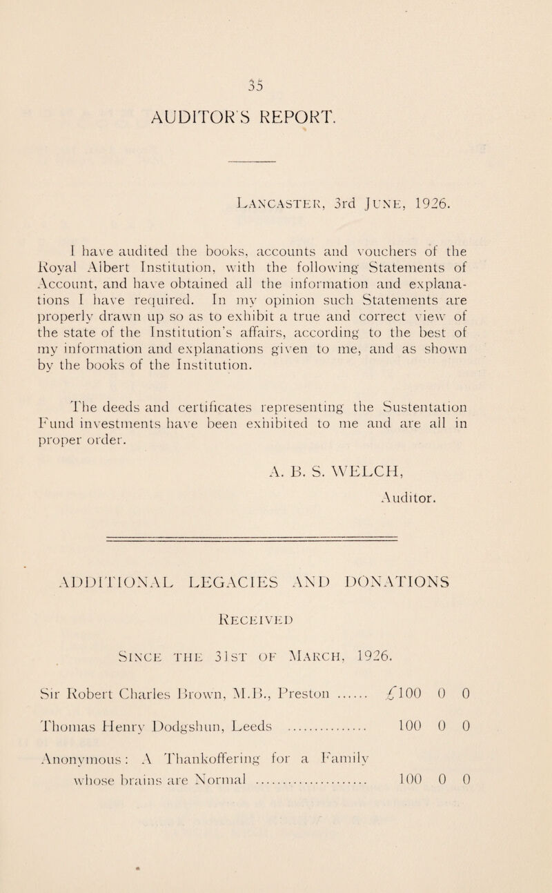 AUDITOR'S REPORT. Lancaster, 3rd June, 1936. I have audited the books, accounts and vouchers of the Royal Albert Institution, with the following Statements of Account, and have obtained all the information and explana¬ tions I have required. In my opinion such Statements are properly drawn up so as to exhibit a true and correct view of the state of the Institution’s affairs, according to the best of my information and explanations given to me, and as shown by the books of the Institution. The deeds and certificates representing the Sustentation Fund investments have been exhibited to me and are all in proper order. A. B. S. WELCH, Auditor. ADDITIONAL LEGACIES AND DONATIONS Received Since the 31st of March, 1926. Sir Robert Charles Brown, M.B., Preston . TlOO 0 0 Thomas Henry Dodgshun, Leeds . 100 0 0 Anonymous: A Thankoffering for a Family whose brains are Normal . 100 0 0
