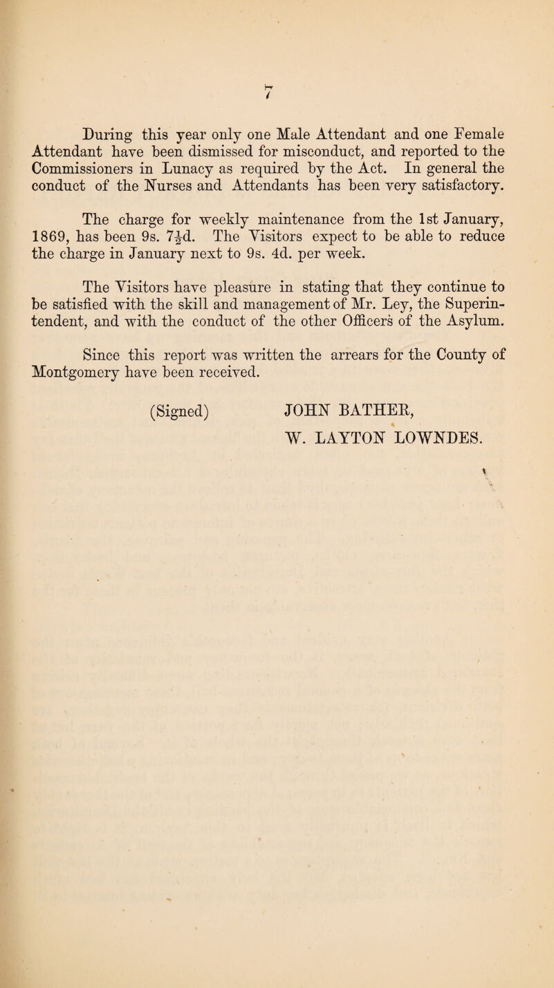 During this year only one Male Attendant and one Female Attendant have been dismissed for misconduct, and reported to the Commissioners in Lunacy as required by the Act. In general the conduct of the ISTurses and Attendants has been very satisfactory. The charge for weekly maintenance from the 1st January, 1869, has been 9s. 7^d. The Visitors expect to he able to reduce the charge in January next to 9s. 4d. per week. The Visitors have pleasure in stating that they continue to be satisfied with the skill and management of Mr. Ley, the Superin¬ tendent, and with the conduct of the other Officers of the Asylum. Since this report was written the arrears for the County of Montgomery have been received. (Signed) JOHN BATHER, W. LAYTON LOWNDES.