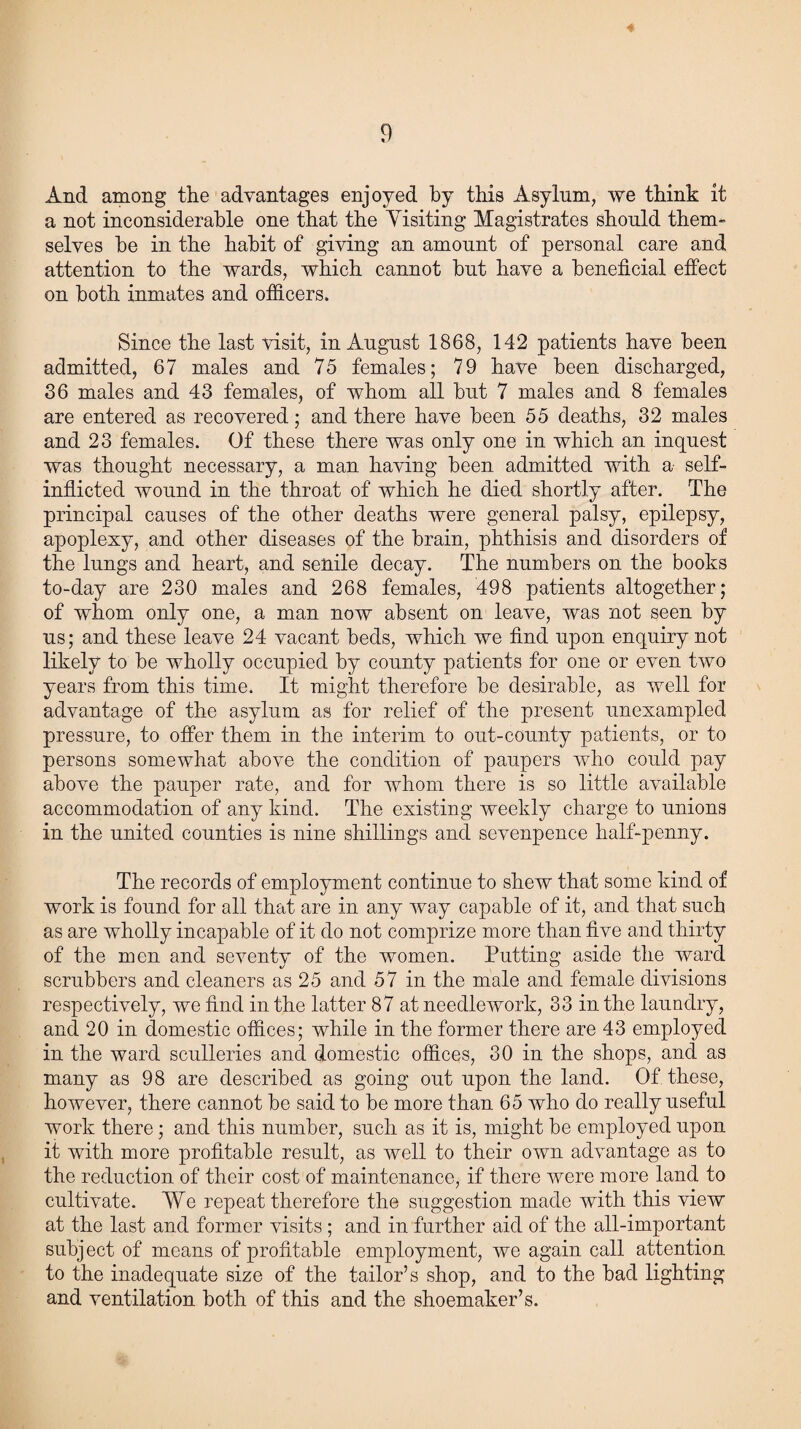 And among the advantages enjoyed by this Asylum, we think it a not inconsiderable one that the Yisiting Magistrates should them-” selves he in the habit of giving an amount of personal care and attention to the wards, which cannot but have a beneficial effect on both inmates and officers. Since the last visit, in August 1868, 142 patients have been admitted, 67 males and 75 females; 79 have been discharged, 36 males and 43 females, of whom all hut 7 males and 8 females are entered as recovered; and there have been 55 deaths, 32 males and 23 females. Of these there was only one in which an inquest was thought necessary, a man having been admitted with a self- inflicted wound in the throat of which he died shortly after. The principal causes of the other deaths were general palsy, epilepsy, apoplexy, and other diseases of the brain, phthisis and disorders of the lungs and heart, and senile decay. The numbers on the books to-day are 230 males and 268 females, 498 patients altogether; of whom only one, a man now absent on leave, was not seen by us; and these leave 24 vacant beds, which we find upon enquiry not likely to be wholly occupied by county patients for one or even two years from this time. It might therefore be desirable, as well for advantage of the asylum as for relief of the present unexampled pressure, to offer them in the interim to out-county patients, or to persons somewhat above the condition of paupers who could pay above the pauper rate, and for whom there is so little available accommodation of any kind. The existing weekly charge to unions in the united counties is nine shillings and sevenpence half-penny. The records of employment continue to shew that some kind of work is found for all that are in any way capable of it, and that such as are wholly incapable of it do not comprize more than five and thirty of the men and seventy of the women. Putting aside the ward scrubbers and cleaners as 25 and 57 in the male and female divisions respectively, we find in the latter 87 at needlework, 33 in the laundry, and 20 in domestic offices; while in the former there are 43 employed in the ward sculleries and domestic offices, 30 in the shops, and as many as 98 are described as going out upon the land. Of these, however, there cannot be said to be more than 65 who do really useful work there; and this number, such as it is, might be employed upon it with more profitable result, as well to their own advantage as to the reduction of their cost of maintenance, if there were more land to cultivate. We repeat therefore the suggestion made with this view at the last and former visits ; and in further aid of the all-important subject of means of profitable employment, we again call attention to the inadequate size of the tailor’s shop, and to the bad lighting and ventilation both of this and the shoemaker’s.