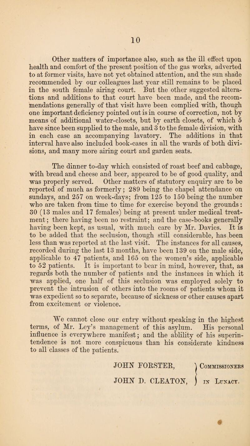Other matters of importance also, such as the ill effect upon health and comfort of the present position of the gas works, adverted to at former visits, have not yet obtained attention, and the sun shade recommended by our colleagues last year still remains to be placed in the south female airing court. But the other suggested altera¬ tions and additions to that court have been made, and the recom¬ mendations generally of that visit have been complied with, though one important deficiency pointed out is in course of correction, not by means of additional water-closets, but by earth closets, of which 5 have since been supplied to the male, and 3 to the female division, with in each case an accompanying lavatory. The additions in that interval have also included book-cases in all the wards of both divi¬ sions, and many more airing court and garden seats. The dinner to-day which consisted of roast beef and cabbage, with bread and cheese and beer, appeared to be of good quality, and was properly served. Other matters of statutory enquiry are to be reported of much as formerly; 289 being the chapel attendance on Sundays, and 257 on week-days; from 125 to 150 being the number who are taken from time to time for exercise beyond the grounds: 30 (13 males and 17 females) being at present under medical treat¬ ment; there having been no restraint; and the case-books generally having been kept, as usual, with much care by Mr. Davies. It is to be added that the seclusion, though still considerable, has been less than was reported at the last visit. The instances for all causes, recorded during the last 13 months, have been 139 on the male side, applicable to 47 patients, and 165 on the women’s side, applicable to 52 patients. It is important to bear in mind, however, that, as regards both the number of patients and the instances in which it was applied, one half of this seclusion was employed solely to prevent the intrusion of others into the rooms of patients whom it was expedient so to separate, because of sickness or other causes apart from excitement or violence. We cannot close our entry without speaking in the highest terms, of Mr. Ley’s management of this asylum. His personal influence is everywhere manifest; and the ablility of his superin¬ tendence is not more conspicuous than his considerate kindness to all classes of the patients. JOHN EORSTEB, \ Commissioners JOHN D. CLEATON, j in Lunacy. #