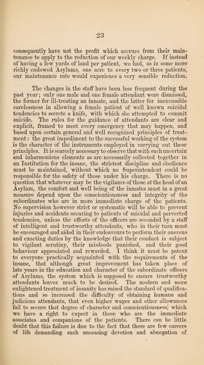 consequently have not the profit which accrues from their main¬ tenance to apply to the reduction of our weekly charge. If instead of haying a few yards of land per patient, we had, as in some more richly endowed Asylums, one acre to every two or three patients, our maintenance rate would experience a very sensible reduction. The changes in the staff have been less frequent during the past year; only one male and one female attendant were dismissed, the former for ill-treating an inmate, and the latter for inexcusable carelessness in allowing a female patient of well known suicidal tendencies to secrete a knife, with which she attempted to commit suicide. The rules for the guidance of attendants are clear and explicit, framed to meet every emergency that may happen, and based upon certain general and well recognized principles of treat¬ ment : the great impediment to the successful working of the system is the character of the instruments employed in carrying out these principles. It is scarcely necessary to observe that with such uncertain and inharmonious elements as are necessarily collected together in an Institution for the insane, the strictest discipline and obedience must he maintained, without which no Superintendent could he responsible for the safety of those under his charge. There is no question that whatever may be the vigilance of those at the head of an Asylum, the comfort and well being of the inmates must in a great measure depend upon the conscientiousness and integrity of the subordinates who are in more immediate charge of the patients. Ho supervision however strict or systematic will be able to prevent injuries and accidents occuring to patients of suicidal and perverted tendencies, unless the efforts of the officers are seconded by a staff of intelligent and trustworthy attendants, who in their turn must be encouraged and aided in their endeavours to perform their onerous and exacting duties by the knowledge that their conduct is subject to vigilant scrutiny, their misdeeds punished, and their good behaviour appreciated and rewarded. I think it must be patent to everyone practically acquainted with the requirements of the insane, that although great improvement has taken place of late years in the education and character of the subordinate officers of Asylums, the system which is supposed to ensure trustworthy attendants leaves much to be desired. The modern and more enlightened treatment of insanity has raised the standard of qualifica¬ tions and so increased the difficulty of obtaining humane and judicious attendants, that even higher wages and other allowances fail to secure that degree of character and conscientiousness, which we have a right to expect in those who are the immediate associates and companions of the patients. There can be little doubt that this failure is due to the fact that there are few careers of life demanding such unceasing devotion and abnegation of