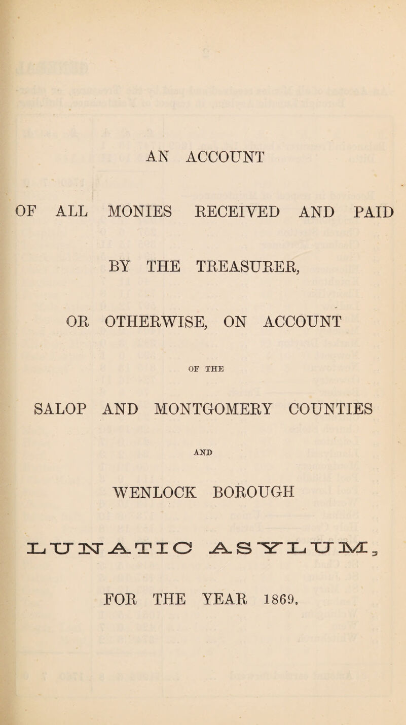 AN ACCOUNT OF ALL MONIES RECEIVED AND PAID BY THE TREASURER, OR OTHERWISE, ON ACCOUNT OF THE SALOP AND MONTGOMERY COUNTIES AND WENLOCK BOROUGH LTHSTATIO -A. S “y Xj XT 3V£ 3 FOR THE YEAR 1869.