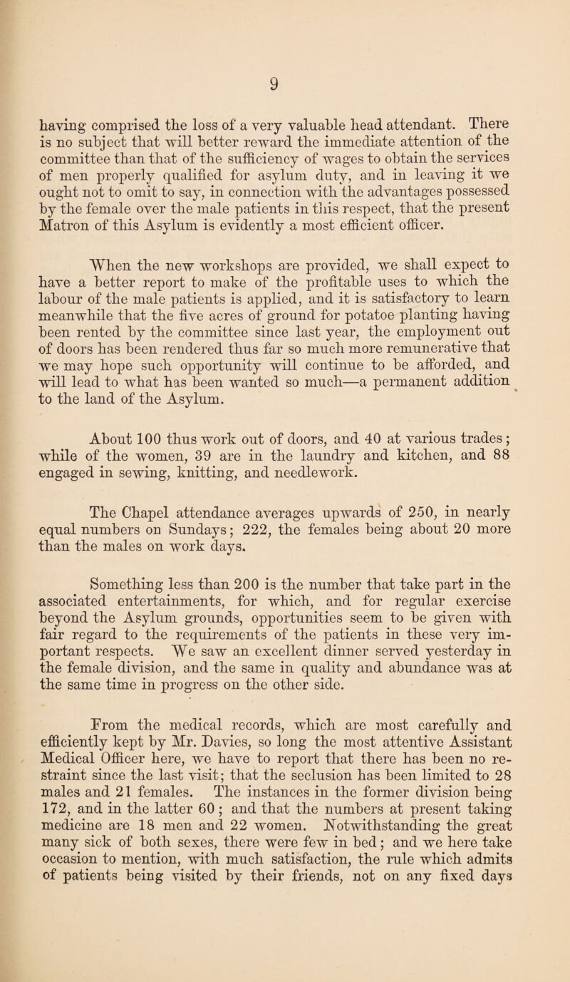 haying comprised the loss of a very valuable head attendant. There is no subject that will better reward the immediate attention of the committee than that of the sufficiency of wages to obtain the services of men properly qualified for asylum duty, and in leaving it we ought not to omit to say, in connection with the advantages possessed by the female over the male patients in tiiis respect, that the present Matron of this Asylum is evidently a most efficient officer. When the new workshops are provided, we shall expect to have a better report to make of the profitable uses to which the labour of the male patients is applied, and it is satisfactory to learn meanwhile that the five acres of ground for potatoe planting having been rented by the committee since last year, the employment out of doors has been rendered thus far so much more remunerative that we may hope such opportunity will continue to be afforded, and will lead to what has been wanted so much—a permanent addition to the land of the Asylum. About 100 thus work out of doors, and 40 at various trades; while of the women, 39 are in the laundry and kitchen, and 88 engaged in sewing, knitting, and needlework. The Chapel attendance averages upwards of 250, in nearly equal numbers on Sundays; 222, the females being about 20 more than the males on work days. Something less than 200 is the number that take part in the associated entertainments, for which, and for regular exercise beyond the Asylum grounds, opportunities seem to be given with fair regard to the requirements of the patients in these very im¬ portant respects. We saw an excellent dinner served yesterday in the female division, and the same in quality and abundance was at the same time in progress on the other side. Prom the medical records, which are most carefully and efficiently kept by Mr. Davies, so long the most attentive Assistant Medical Officer here, we have to report that there has been no re¬ straint since the last visit; that the seclusion has been limited to 28 males and 21 females. The instances in the former division being 172, and in the latter 60; and that the numbers at present taking medicine are 18 men and 22 women. Notwithstanding the great many sick of both sexes, there were few in bed; and we here take occasion to mention, with much satisfaction, the rule which admits of patients being visited by their friends, not on any fixed days