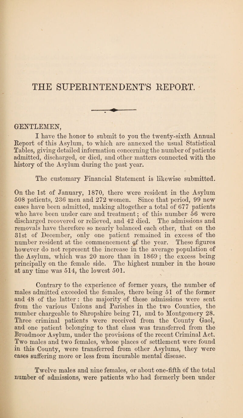 THE SUPERINTENDENT’S REPORT. GENTLEMEN, I have the honor to submit to yon the twenty-sixth Annual Report of this Asylum., to which are annexed the usual Statistical Tables, giving detailed information concerning the number of patients admitted, discharged, or died, and other matters connected with the history of the Asylum during the past year. The customary Financial Statement is likewise submitted. On the 1st of January, 1870, there were resident in the Asylum 508 patients, 236 men and 272 women. Since that period, 99 new cases have been admitted, making altogether a total of 677 patients who have been under care and treatment; of this number 56 were discharged recovered or relieved, and 42 died. The admissions and removals have therefore so nearly balanced each other, that on the 31st of December, only one patient remained in excess of the number resident at the commencement of the year. These figures however do not represent the increase in the average population of the Asylum, which was 20 more than in 1869 ; the excess being principally on the female side. The highest number in the house at anv time was 514, the lowest 501. Contrary to the experience of former years, the number of males admitted exceeded the females, there being 51 of the former and 48 of the latter: the majority of these admissions were sent from the various Unions and Parishes in the two Counties, the number chargeable to Shropshire being 71, and to Montgomery 28. Three criminal patients were received from the County Gaol, and one patient belonging to that class was transferred from the Broadmoor Asylum, under the provisions of the recent Criminal Act. Two males and two females, whose places of settlement were found in this County, were transferred from other Asylums, they were cases suffering more or less from incurable mental disease. Twelve males and nine females, or about one-fifth of the total number of admissions, were patients who had formerly been under