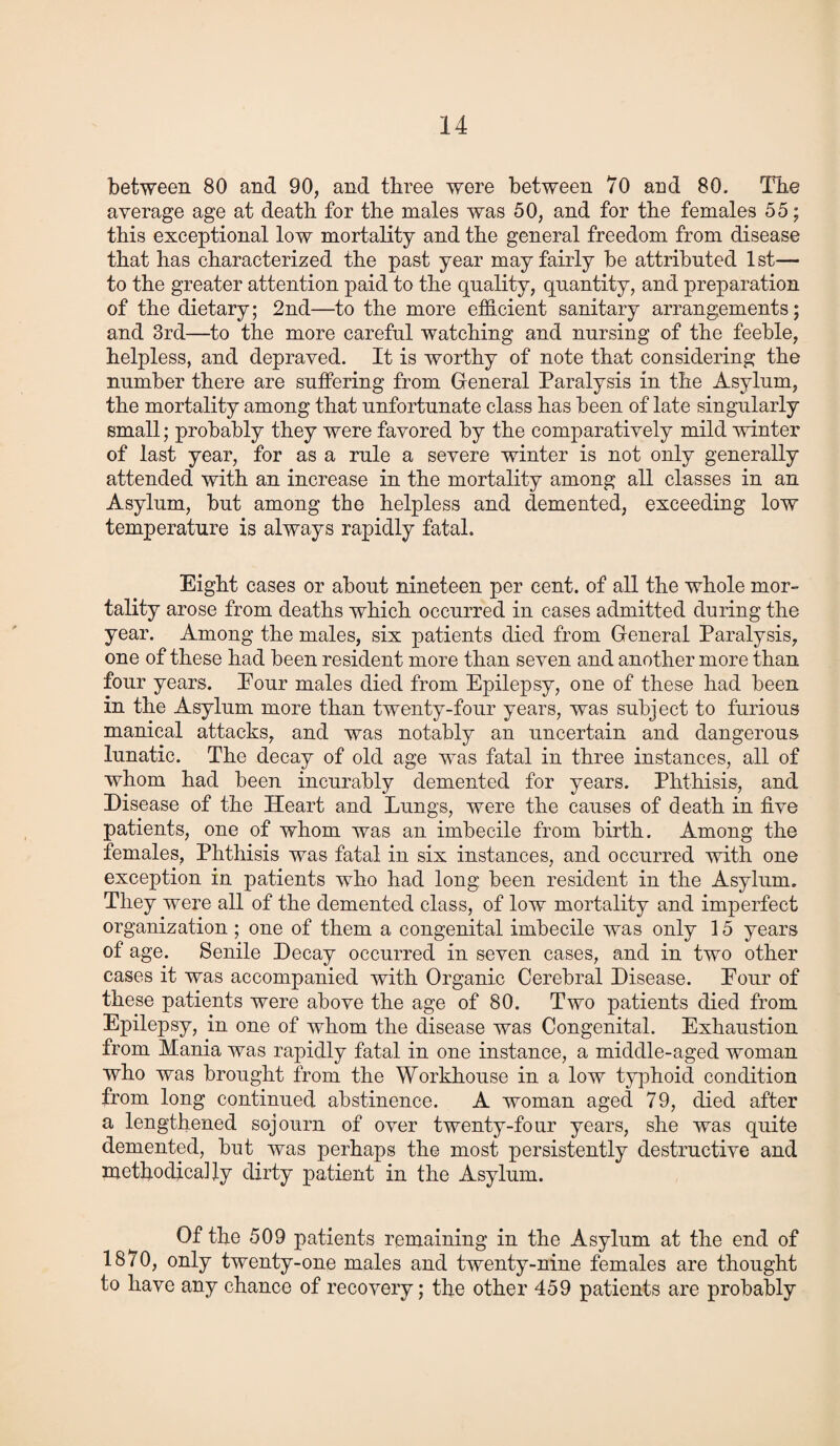 between 80 and 90, and three were between 70 and 80. The average age at death for the males was 50, and for the females 55; this exceptional low mortality and the general freedom from disease that has characterized the past year may fairly be attributed 1 st— to the greater attention paid to the quality, quantity, and preparation of the dietary; 2nd—to the more efficient sanitary arrangements; and 3rd—to the more careful watching and nursing of the feeble, helpless, and depraved. It is worthy of note that considering the number there are suffering from General Paralysis in the Asylum, the mortality among that unfortunate class has been of late singularly small; probably they were favored by the comparatively mild winter of last year, for as a rule a severe winter is not only generally attended with an increase in the mortality among all classes in an Asylum, but among the helpless and demented, exceeding low temperature is always rapidly fatal. Eight cases or about nineteen per cent, of all the whole mor¬ tality arose from deaths which occurred in cases admitted during the year. Among the males, six patients died from General Paralysis, one of these had been resident more than seven and another more than four years. Pour males died from Epilepsy, one of these had been in the Asylum more than twenty-four years, was subject to furious manical attacks, and was notably an uncertain and dangerous lunatic. The decay of old age was fatal in three instances, all of whom had been incurably demented for years. Phthisis, and Disease of the Heart and Lungs, were the causes of death in five patients, one of whom was an imbecile from birth. Among the females, Phthisis was fatal in six instances, and occurred with one exception in patients who had long been resident in the Asylum. They were all of the demented class, of low mortality and imperfect organization ; one of them a congenital imbecile was only 15 years of age. Senile Decay occurred in seven cases, and in two other cases it was accompanied with Organic Cerebral Disease. Pour of these patients were above the age of 80. Two patients died from Epilepsy, in one of whom the disease was Congenital. Exhaustion from Mania was rapidly fatal in one instance, a middle-aged woman who was brought from the Workhouse in a low typhoid condition from long continued abstinence. A woman aged 79, died after a lengthened sojourn of over twenty-four years, she was quite demented, but was perhaps the most persistently destructive and methodically dirty patient in the Asylum. Of the 509 patients remaining in the Asylum at the end of 1870, only twenty-one males and twenty-nine females are thought to have any chance of recovery; the other 459 patients are probably