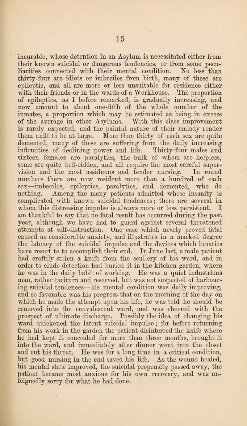 incurable, whose detention in an Asylum is necessitated either from their known suicidal or dangerous tendencies, or from some pecu¬ liarities connected with their mental condition. No less than thirty-four are idiots or imbeciles from birth, many of these are epileptic, and all are more or less unsuitable for residence either with their friends or in the wards of a Workhouse. The proportion of epileptics, as I before remarked, is gradually increasing, and now amount to about one-fifth of the whole number of the inmates, a proportion which may be estimated as being in excess of the average in other Asylums. With this class improvement is rarely expected, and the painful nature of their malady render them unfit to be at large. More than thirty of each sex are quite demented, many of these are suffering from the daily increasing infirmities of declining power and life. Thirty-four males and sixteen females are paralytics, the bulk of whom are helpless, some are quite bed-ridden, and all require the most careful super¬ vision and the most assiduous and tender nursing. In round numbers there are now resident more than a hundred of each sex—imbeciles, epileptics, paralytics, and demented, who do nothing. Among the many patients admitted whose insanity is complicated with known suicidal tendences; there are several in whom this distressing impulse is always more or less persistent. I am thankful to say that no fatal result has occurred during the past year, although we have had to guard against several threatened attempts at self-distraction. One case which nearly proved fatal caused us considerable anxiety, and illustrates in a marked degree the latency of the suicidal impulse and the devices which lunatics have resort to to accomplish their end. In June last, a male patient had craftily stolen a knife from the scullery of his ward, and in order to elude detection had buried it in the kitchen garden, where he was in the daily habit of working. He was a quiet industrious man, rather taciturn and reserved, but was not suspected of harbour¬ ing suicidal tendences—his mental condition was daily improving, and so favorable was his progress that on the morning of the day on which he made the attempt upon his life, he was told he should be removed into the convalescent ward, and was cheered with the prospect of ultimate discharge. Possibly the idea of changing his ward quickened the latent suicidal impulse ; for before returning from his work in the garden the patient disinterred the knife where he had kept it concealed for more than three months, brought it into the ward, and immediately after dinner went into the closet and cut his throat. He was for a long time in a critical condition, but good nursing in the end saved his life. As the wound healed, his mental state improved, the suicidal propensity passed away, the patient became most anxious for his own recovery, and was un- feignedly sorry for what he had done.