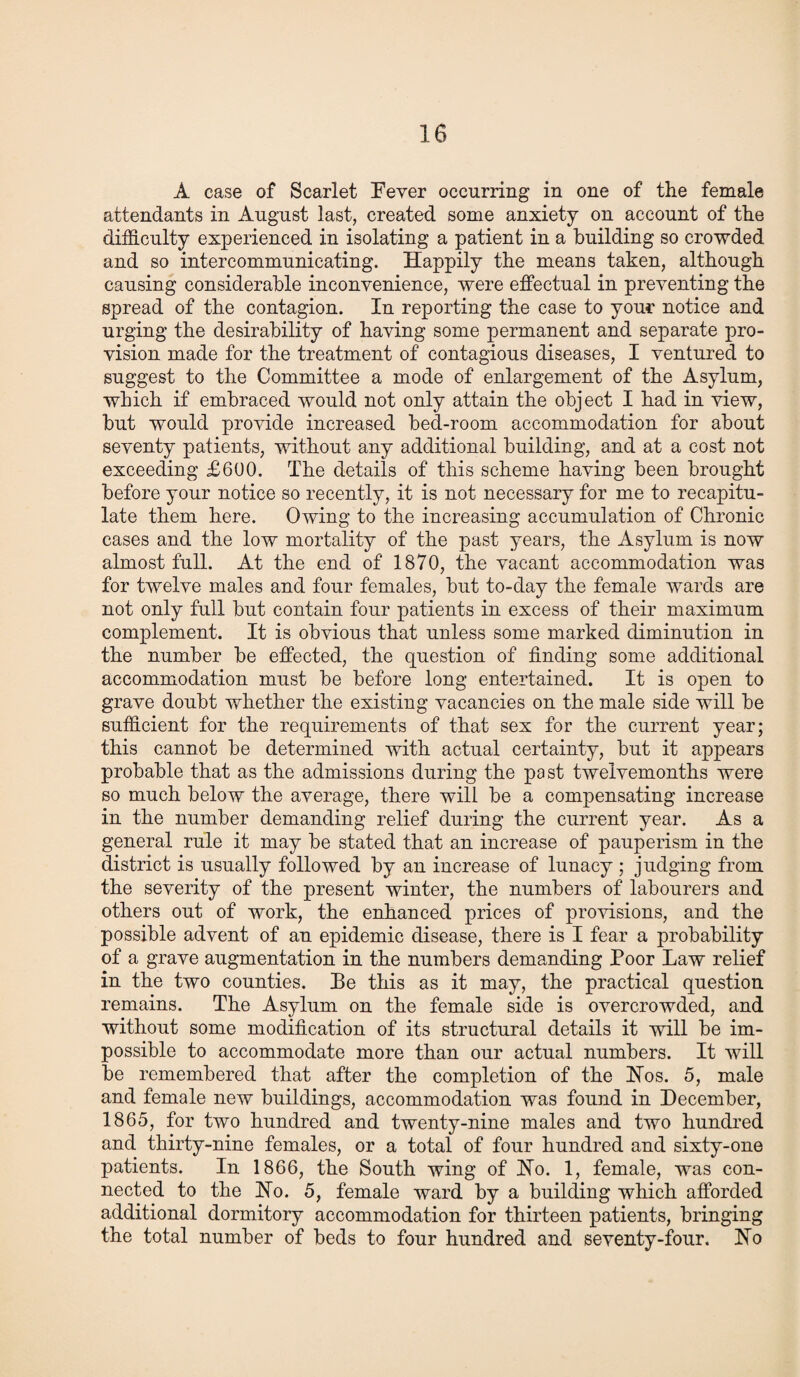 A case of Scarlet Fever occurring in one of the female attendants in August last, created some anxiety on account of the difficulty experienced in isolating a patient in a building so crowded and so intercommunicating. Happily the means taken, although causing considerable inconvenience, were effectual in preventing the spread of the contagion. In reporting the case to your notice and urging the desirability of having some permanent and separate pro¬ vision made for the treatment of contagious diseases, I ventured to suggest to the Committee a mode of enlargement of the Asylum, which if embraced would not only attain the object I had in view, but would provide increased bed-room accommodation for about seventy patients, without any additional building, and at a cost not exceeding £600. The details of this scheme having been brought before your notice so recently, it is not necessary for me to recapitu¬ late them here. Owing to the increasing accumulation of Chronic cases and the low mortality of the past years, the Asylum is now almost full. At the end of 1870, the vacant accommodation was for twelve males and four females, but to-day the female wards are not only full but contain four patients in excess of their maximum complement. It is obvious that unless some marked diminution in the number be effected, the question of finding some additional accommodation must be before long entertained. It is open to grave doubt whether the existing vacancies on the male side will be sufficient for the requirements of that sex for the current year; this cannot be determined with actual certainty, but it appears probable that as the admissions during the past twelvemonths were so much below the average, there will be a compensating increase in the number demanding relief during the current year. As a general rule it may be stated that an increase of pauperism in the district is usually followed by an increase of lunacy ; judging from the severity of the present winter, the numbers of labourers and others out of work, the enhanced prices of provisions, and the possible advent of an epidemic disease, there is I fear a probability of a grave augmentation in the numbers demanding Poor Law relief in the two counties. Pe this as it may, the practical question remains. The Asylum on the female side is overcrowded, and without some modification of its structural details it will be im¬ possible to accommodate more than our actual numbers. It will be remembered that after the completion of the Hos. 5, male and female new buildings, accommodation was found in December, 1865, for two hundred and twenty-nine males and two hundred and thirty-nine females, or a total of four hundred and sixty-one patients. In 1866, the South wing of Ho. 1, female, was con¬ nected to the Ho. 5, female ward by a building which afforded additional dormitory accommodation for thirteen patients, bringing the total number of beds to four hundred and seventy-four. Ho