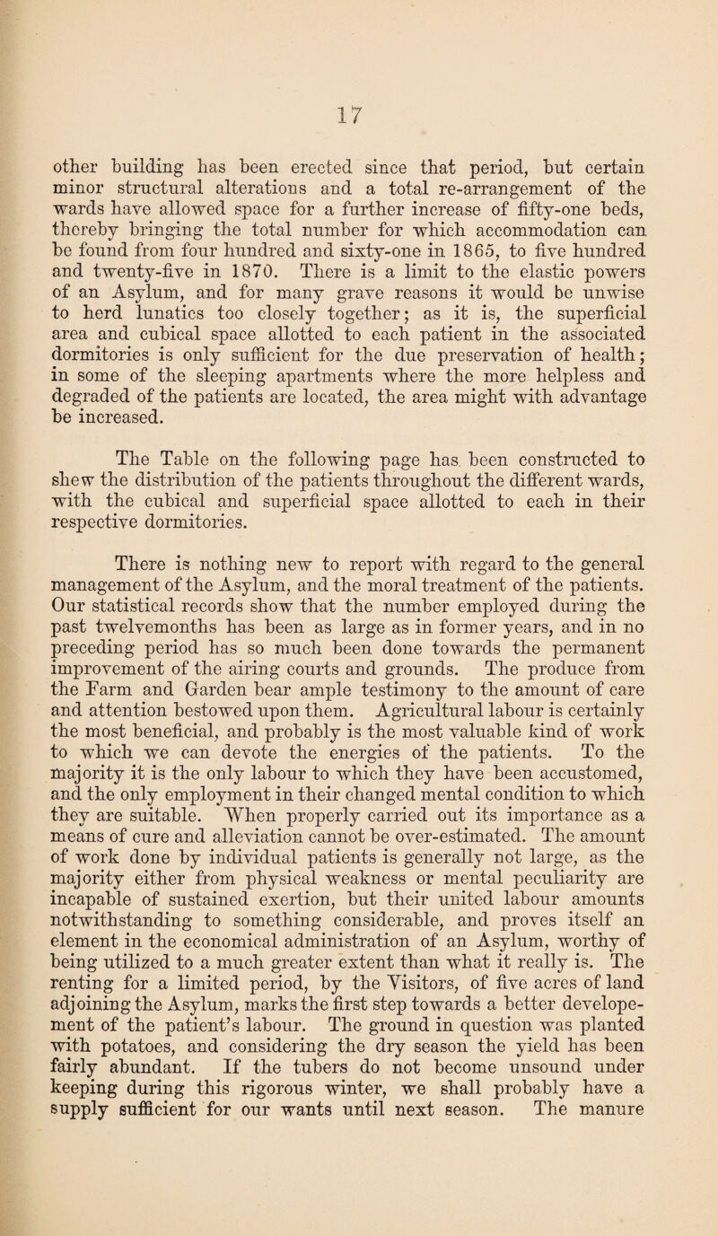 other building has been erected since that period, hut certain minor structural alterations and a total re-arrangement of the wards have allowed space for a further increase of fifty-one beds, thereby bringing the total number for which accommodation can be found from four hundred and sixty-one in 1865, to five hundred and twenty-five in 1870. There is a limit to the elastic powers of an Asylum, and for many grave reasons it would be unwise to herd lunatics too closely together; as it is, the superficial area and cubical space allotted to each patient in the associated dormitories is only sufficient for the due preservation of health; in some of the sleeping apartments where the more helpless and degraded of the patients are located, the area might with advantage be increased. The Table on the following page has been constructed to shew the distribution of the patients throughout the different wards, with the cubical and superficial space allotted to each in their respective dormitories. There is nothing new to report with regard to the general management of the Asylum, and the moral treatment of the patients. Our statistical records show that the number employed during the past twelvemonths has been as large as in former years, and in no preceding period has so much been done towards the permanent improvement of the airing courts and grounds. The produce from the Farm and Garden bear ample testimony to the amount of care and attention bestowed upon them. Agricultural labour is certainly the most beneficial, and probably is the most valuable kind of work to which we can devote the energies of the patients. To the majority it is the only labour to which they have been accustomed, and the only employment in their changed mental condition to which they are suitable. When properly carried out its importance as a means of cure and alleviation cannot be over-estimated. The amount of work done by individual patients is generally not large, as the majority either from physical weakness or mental peculiarity are incapable of sustained exertion, but their united labour amounts notwithstanding to something considerable, and proves itself an element in the economical administration of an Asylum, worthy of being utilized to a much greater extent than what it really is. The renting for a limited period, by the Visitors, of five acres of land adjoining the Asylum, marks the first step towards a better develope- ment of the patient’s labour. The ground in question was planted with potatoes, and considering the dry season the yield has been fairly abundant. If the tubers do not become unsound under keeping during this rigorous winter, we shall probably have a supply sufficient for our wants until next season. The manure