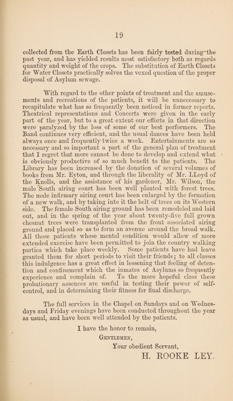 collected from the Earth Closets has been fairly tested daring the past year, and has yielded results most satisfactory both as regards quantity and weight of the crops. The substitution of Earth Closets for Water Closets practically solves the vexed question of the proper disposal of Asylum sewage. With regard to the other points of treatment and the amuse¬ ments and recreations of the patients, it will be unnecessary to recapitulate what has so frequently been noticed in former reports. Theatrical representations and Concerts were given in the early part of the year, but to a great extent our efforts in that direction were paralyzed by the loss of some of our best performers. The Band continues very efficient, and the usual dances have been held always once and frequently twice a weeli. Entertainments are so necessary and so important a part of the general plan of treatment that I regret that more cannot be done to develop and extend what - is obviously productive of so much benefit to the patients. The Library has been increased by the donation of several volumes of books from Mr. Eyton, and through the liberality of Mr. LLoyd of the Knolls, and the assistance of his gardener, Mr. Wilson, the male South airing court has been well planted with forest trees. The male infirmary airing court has been enlarged by the formation of a new walk, and by taking into it the belt of trees on its Western side. The female South airing ground has been remodeled and laid out, and in the spring of the year about twenty-five full grown chesnut trees were transplanted from the front associated airing ground and placed so as to form an avenue around the broad walk. All those patients whose mental condition would allow of more extended exercise have been permitted to join the country walking parties which take place weekly. Some patients have had leave granted them for short periods to visit their friends; to all classes this indulgence has a great effect in lessening that feeling of deten¬ tion and confinement which the inmates of Asylums so frequently experience and complain of. To the more hopeful class these probationary aosences are useful in testing their power of self- control, and in determining their fitness for final discharge. The full services in the Chapel on Sundays and on Wednes¬ days and Eriday evenings have been conducted throughout the year as usual, and have been well attended by the patients. I have the honor to remain, Gentlemen, Your obedient Servant, H. HOOKE LEY.