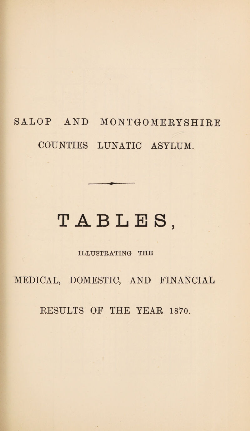 SALOP AND MONTGOMERYSHIRE COUNTIES LUNATIC ASYLUM. TABLES, ILLUSTRATING THE MEDICAL, DOMESTIC, AND FINANCIAL RESULTS OF THE YEAR 1870.