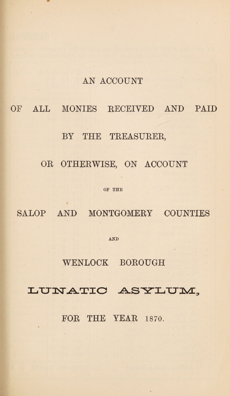 AN ACCOUNT OF ALL MONIES RECEIVED AND PAID BY THE TREASURER, OR OTHERWISE, ON ACCOUNT SALOP OF THE AND MONTGOMERY COUNTIES AND WENLOCK BOROUGH XjTTILT ATIO FOR THE YEAR 1870.