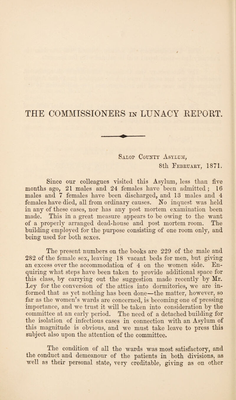 THE COMMISSIONERS in LUNACY REPORT. Salop County Asylum, 8 tli Eebruary, 1871. Since our colleagues visited this Asylum, less than live mouths ago, 21 males and 24 females have been admitted ; 16 males and 7 females have been discharged, and 13 males and 4 females have died, all from ordinary causes. No inquest was held in any of these cases, nor has any post mortem examination been made. This in a great measure appears to be owing to the want of a properly arranged dead-house and post mortem room. The building employed for the purpose consisting of one room only, and being used for both sexes. The present numbers on the boohs are 229 of the male and 282 of the female sex, leaving 18 vacant beds for men, but giving an excess over the accommodation of 4 on the women side. En¬ quiring what steps have been taken to provide additional space for this class, by carrying out the suggestion made recently by Mr. Ley for the conversion of the attics into dormitories, we are in¬ formed that as yet nothing has been done—the matter, however, so far as the women’s wards are concerned, is becoming one of pressing importance, and we trust it will be taken into consideration by the committee at an early period. The need of a detached building for the isolation of infectious cases in connection with an Asylum of this magnitude is obvious, and we must take leave to press this subject also upon the attention of the committee. The condition of all the wards was most satisfactory, and the conduct and demeanour of the patients in both divisions, as well as their personal state, very creditable, giving as on other