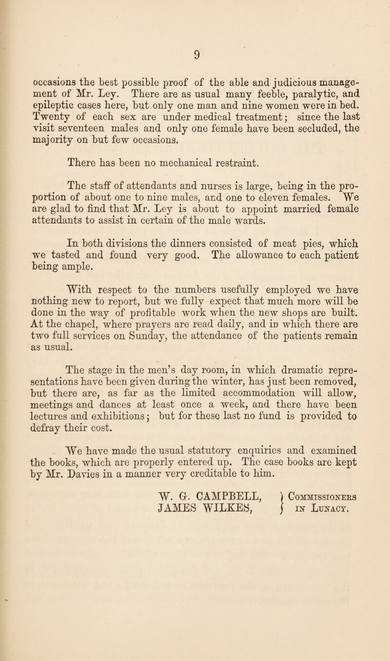 occasions the best possible proof of the able and judicious manage¬ ment of Mr. Ley. There are as usual many feeble, paralytic, and epileptic cases here, but only one man and nine women were in bed. Twenty of each sex are under medical treatment; since the last visit seventeen males and only one female have been secluded, the majority on but few occasions. There has been no mechanical restraint. The staff of attendants and nurses is large, being in the pro¬ portion of about one to nine males, and one to eleven females. We are glad to find that Mr. Ley is about to appoint married female attendants to assist in certain of the male wards. In both divisions the dinners consisted of meat pies, which we tasted and found very good. The allowance to each patient being ample. With respect to the numbers usefully employed we have nothing new to report, but we fully expect that much more will be done in the way of profitable work when the new shops are built. At the chapel, where prayers are read daily, and iu which there are two full services on Sunday, the attendance of the patients remain as usual. The stage in the men’s day room, in which dramatic repre¬ sentations have been given during the winter, has just been removed, but there are, as far as the limited accommodation will allow, meetings and dances at least once a week, and there have been lectures and exhibitions; but for these last no fund is provided to defray their cost. We have made the usual statutory enquiries and examined the books, which are properly entered up. The case books are kept by Mr. Davies in a manner very creditable to him. W. Gr. CAMPBELL, \ Commissioners JAMES WILKES, j in Lunacy.