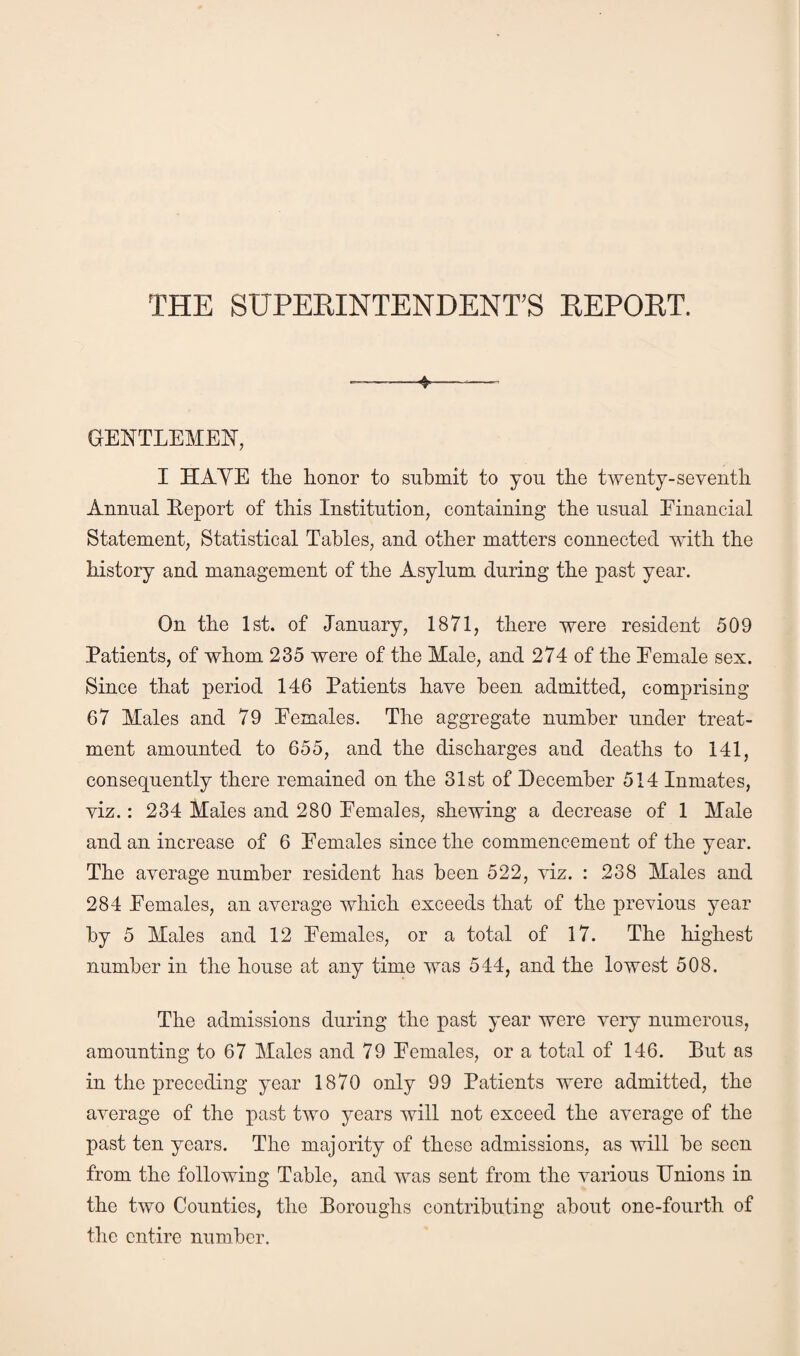 THE SUPERINTENDENT'S REPORT. ♦ GENTLEMEN, I HAYE the honor to submit to you the twenty-seventh Annual Eeport of this Institution, containing the usual Einancial Statement, Statistical Tables, and other matters connected with the history and management of the Asylum during the past year. On the 1st. of January, 1871, there were resident 509 Patients, of whom 235 were of the Male, and 274 of the Eemale sex. Since that period 146 Patients have been admitted, comprising 67 Males and 79 Eemales. The aggregate number under treat¬ ment amounted to 655, and the discharges and deaths to 141, consequently there remained on the 31st of December 514 Inmates, viz.: 234 Males and 280 Eemales, shewing a decrease of 1 Male and an increase of 6 Eemales since the commencement of the year. The average number resident has been 522, viz. : 238 Males and 284 Eemales, an average which exceeds that of the previous year by 5 Males and 12 Eemales, or a total of 17. The highest number in the house at any time was 544, and the lowest 508. The admissions during the past year were very numerous, amounting to 67 Males and 79 Eemales, or a total of 146. Put as in the preceding year 1870 only 99 Patients were admitted, the average of the past two years will not exceed the average of the past ten years. The majority of these admissions, as will be seen from the following Table, and was sent from the various Unions in the two Counties, the Boroughs contributing about one-fourth of the entire number.
