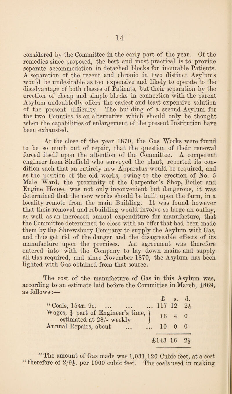 considered by the Committee in the early part of the year. Of the remedies since proposed, the best and most practical is to provide separate accommodation in detached blocks for incurable Patients. A separation of the recent and chronic in two distinct Asylums would be undesirable as too expensive and likely to operate to the disadvantage of both classes of Patients, but their separation by the erection of cheap and simple blocks in connection with the parent Asylum undoubtedly offers the easiest and least expensive solution of the present difficulty. The building of a second Asylum for the two Counties is an alternative which should only be thought when the capabilities of enlargement of the present Institution have been exhausted. At the close of the year 1870, the Gas Works were found to be so much out of repair, that the question of their renewal forced itself upon the attention of the Committee. A competent engineer from Sheffield who surveyed the plant, reported its con¬ dition such that an entirely new Apparatus would be required, and as the position of the old works, owing to the erection of No. 5 Male Ward, the proximity of the Carpenter’s Shop, Toiler and Engine House, was not only inconvenient but dangerous, it was determined that the new works should be built upon the farm, in a locality remote from the main Building. It was found however that their removal and rebuilding would involve so large an outlay, as well as an increased annual expenditure for manufacture, that the Committee determined to close with an offer that had been made them by the Shrewsbury Company to supply the Asylum with Gas, and thus get rid of the danger and the disagreeable effects of its manufacture upon the premises. An agreement was therefore entered into with the Company to lay down mains and supply all Gas required, and since November 1870, the Asylum has been lighted with Gas obtained from that source. The cost of the manufacture of Gas in this Asylum was, according to an estimate laid before the Committee in March, 1869, as follows:— £ s. d. “ Coals, 154t. 9c.117 12 2\ Wages, 4 part of Engineer’s time, ) ip 4 o estimated at 28/- weekly ) Annual Repairs, about ... ... 10 0 0 £143 16 2i “ The amount of Gas made was 1,031,120 Cubic feet, at a cost a therefore ot 2/9£. per 1000 cubic feet. The coals used in making