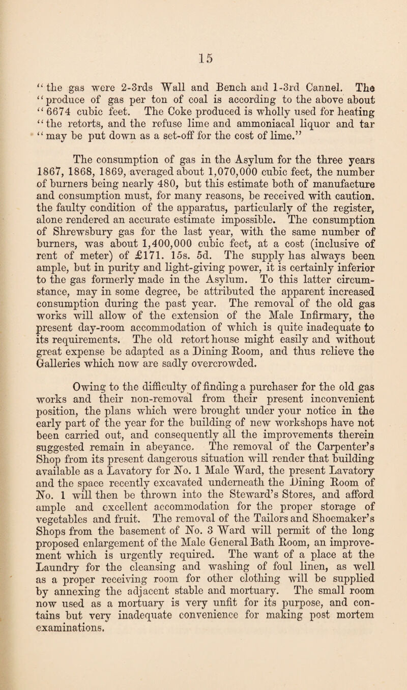 “the gas were 2-3rds Wall and Bench and 1 -3rd Cannel. The “produce of gas per ton of coal is according to the above about “ 6674 cubic feet. The Coke produced is wholly used for heating 11 the retorts, and the refuse lime and ammoniacal liquor and tar “ may be put down as a set-off for the cost of lime.” The consumption of gas in the Asylum for the three years 1867, 1868, 1869, averaged about 1,070,000 cubic feet, the number of burners being nearly 480, but this estimate both of manufacture and consumption must, for many reasons, be received with caution, the faulty condition of the apparatus, particularly of the register, alone rendered an accurate estimate impossible. The consumption of Shrewsbury gas for the last year, with the same number of burners, was about 1,400,000 cubic feet, at a cost (inclusive of rent of meter) of £171. 15s. 5d. The supply has always been ample, but in purity and light-giving power, it is certainly inferior to the gas formerly made in the Asylum. To this latter circum¬ stance, may in some degree, be attributed the apparent increased consumption during the past year. The removal of the old gas works will allow of the extension of the Male Infirmary, the present day-room accommodation of which is quite inadequate to its requirements. The old retort house might easily and without great expense be adapted as a Dining Boom, and thus relieve the Galleries which now are sadly overcrowded. Owing to the difficulty of finding a purchaser for the old gas works and their non-removal from their present inconvenient position, the plans which were brought under your notice in the early part of the year for the building of new workshops have not been carried out, and consequently all the improvements therein suggested remain in abeyance. The removal of the Carpenter’s Shop from its present dangerous situation will render that building available as a Lavatory for Ho. 1 Male Ward, the present Lavatory and the space recently excavated underneath the Dining Boom of Ho. 1 will then be thrown into the Steward’s Stores, and afford ample and excellent accommodation for the proper storage of vegetables and fruit. The removal of the Tailors and Shoemaker’s Shops from the basement of Ho. 3 Ward will permit of the long proposed enlargement of the Male General Bath Boom, an improve¬ ment which is urgently required. The want of a place at the Laundry for the cleansing and washing of foul linen, as well as a proper receiving room for other clothing will be supplied by annexing the adjacent stable and mortuary. The small room now used as a mortuary is very unfit for its purpose, and con¬ tains but very inadequate convenience for making post mortem examinations.