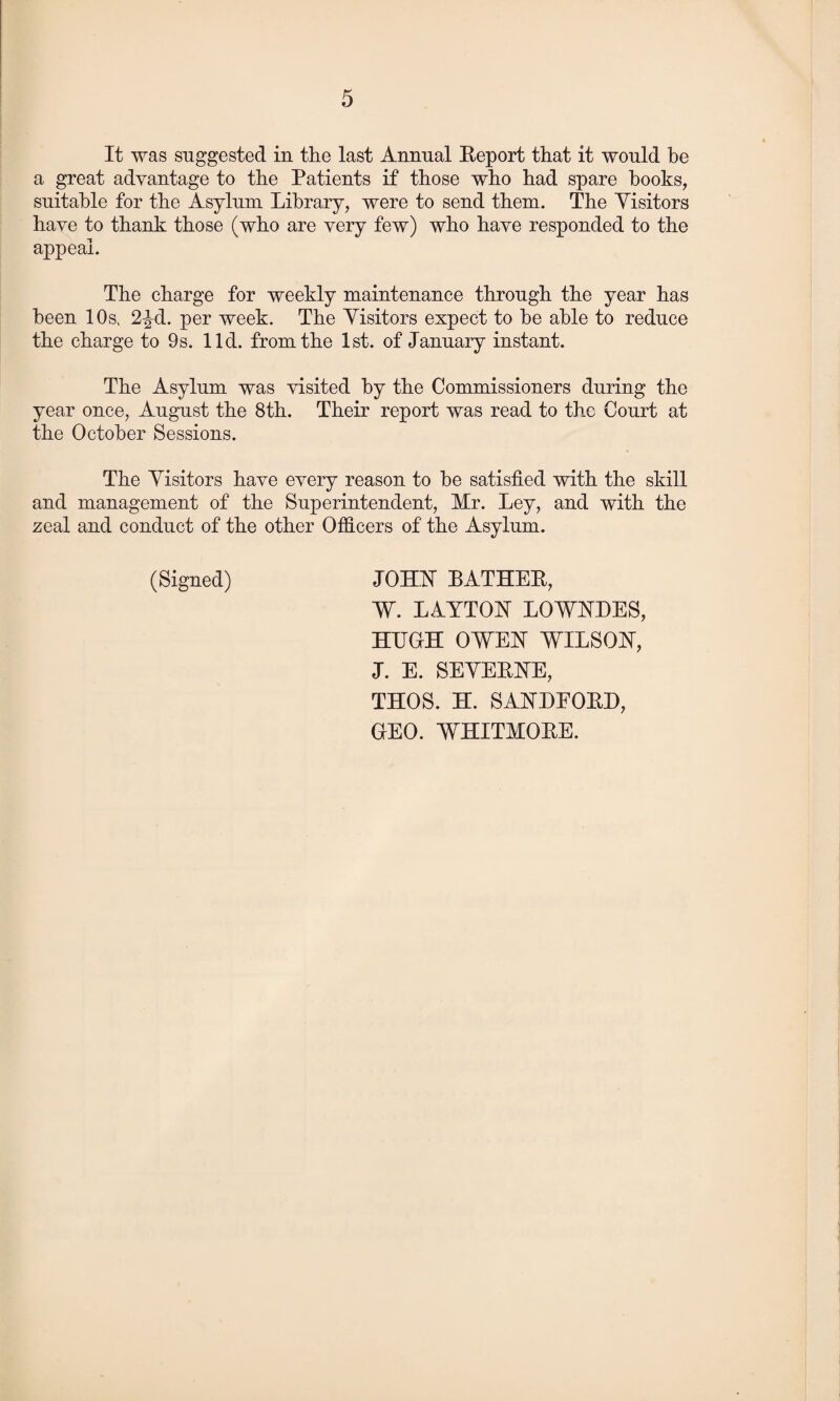 It was suggested in the last Annual Report that it would be a great advantage to the Patients if those who had spare books, suitable for the Asylum Library, were to send them. The Yisitors have to thank those (who are very few) who have responded to the appeal. The charge for weekly maintenance through the year has been 10sv 2^d. per week. The Yisitors expect to he able to reduce the charge to 9s. lid. from the 1st. of January instant. The Asylum was visited by the Commissioners during the year once, August the 8th. Their report was read to the Court at the October Sessions. The Yisitors have every reason to be satisfied with the skill and management of the Superintendent, Mr. Ley, and with the zeal aud conduct of the other Officers of the Asylum. (Signed) JOHN BATHER, W. LAYTON LOWNDES, HUGH OWEN WILSON, J. E. SEYERNE, THOS. H. SANDEORD, GEO. WHITMORE.