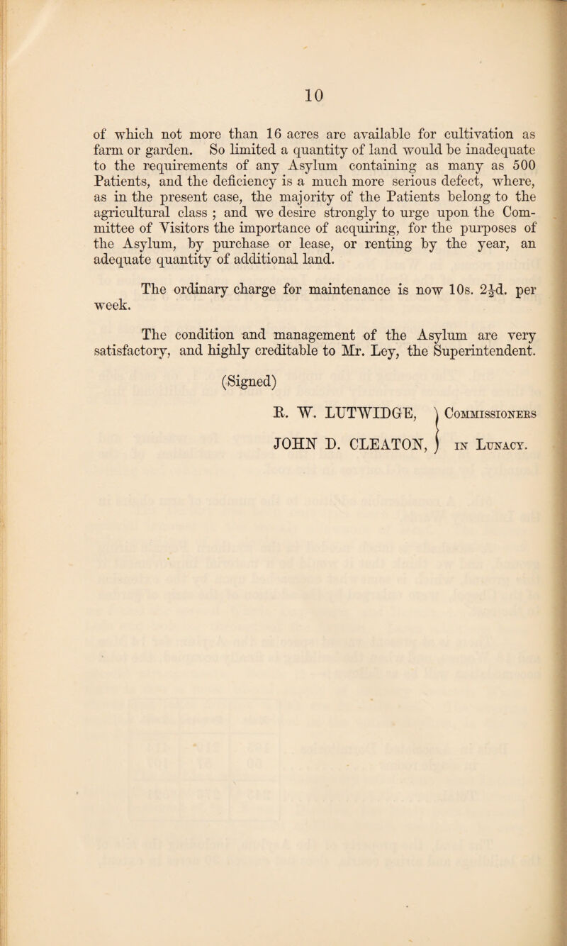 of which not more than 16 acres are available for cultivation as farm or garden. So limited a quantity of land would he inadequate to the requirements of any Asylum containing as many as 500 Patients, and the deficiency is a much more serious defect, where, as in the present case, the majority of the Patients belong to the agricultural class ; and we desire strongly to urge upon the Com¬ mittee of Visitors the importance of acquiring, for the purposes of the Asylum, by purchase or lease, or renting by the year, an adequate quantity of additional land. The ordinary charge for maintenance is now 10s. 2%d. per week. The condition and management of the Asylum are very satisfactory, and highly creditable to Mr. Ley, the Superintendent. (Signed) B. W. LTJTWLDGrE, ) Commissioneks JOHN D. CLEATON, in Lunacy.