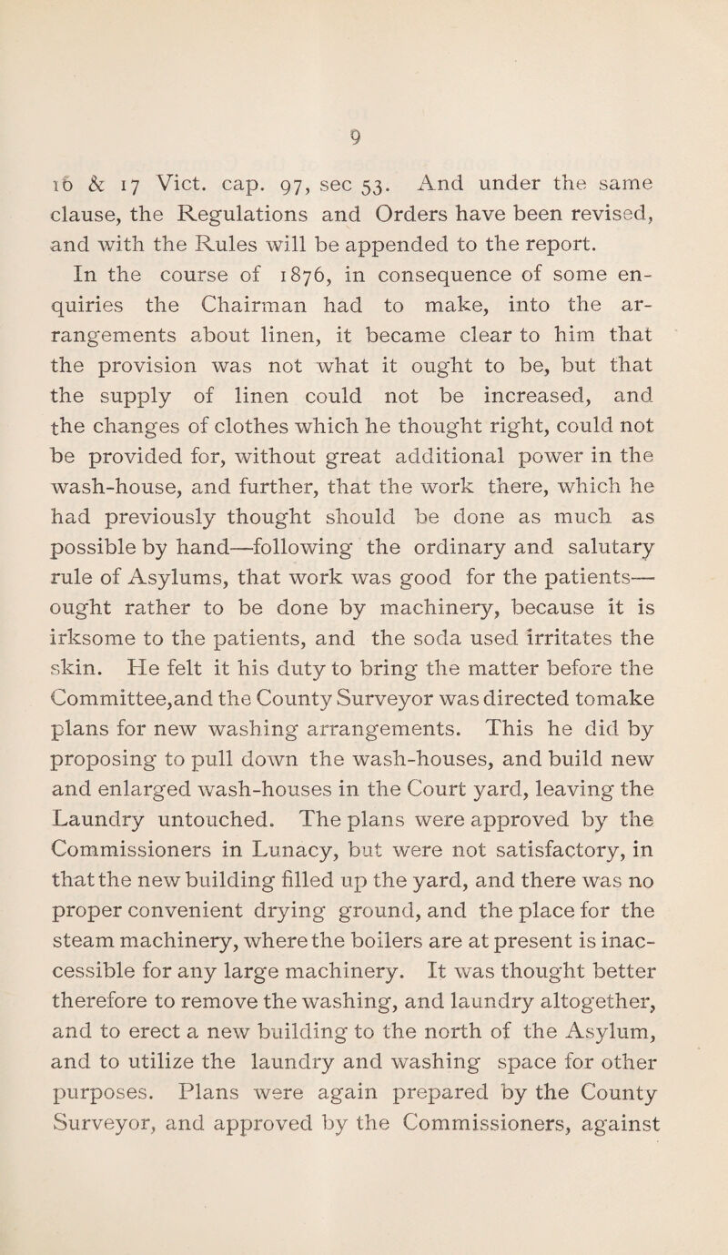 ib A 17 Viet. cap. 97, sec 53. And under the same clause, the Regulations and Orders have been revised, and with the Rules will be appended to the report. In the course of 1876, in consequence of some en¬ quiries the Chairman had to make, into the ar¬ rangements about linen, it became clear to him that the provision was not what it ought to be, but that the supply of linen could not be increased, and the changes of clothes which he thought right, could not be provided for, without great additional power in the wash-house, and further, that the work there, which he had previously thought should be done as much as possible by hand—following the ordinary and salutary rule of Asylums, that work was good for the patients—• ought rather to be done by machinery, because it is irksome to the patients, and the soda used irritates the skin. He felt it his duty to bring the matter before the Committee,and the County Surveyor was directed tomake plans for new washing arrangements. This he did by proposing to pull down the wash-houses, and build new and enlarged wash-houses in the Court yard, leaving the Laundry untouched. The plans were approved by the Commissioners in Lunacy, but wmre not satisfactory, in that the new building filled up the yard, and there was no proper convenient drying ground, and the place for the steam machinery, where the boilers are at present is inac¬ cessible for any large machinery. It was thought better therefore to remove the washing, and laundry altogether, and to erect a new building to the north of the Asylum, and to utilize the laundry and washing space for other purposes. Plans were again prepared by the County Surveyor, and approved by the Commissioners, against