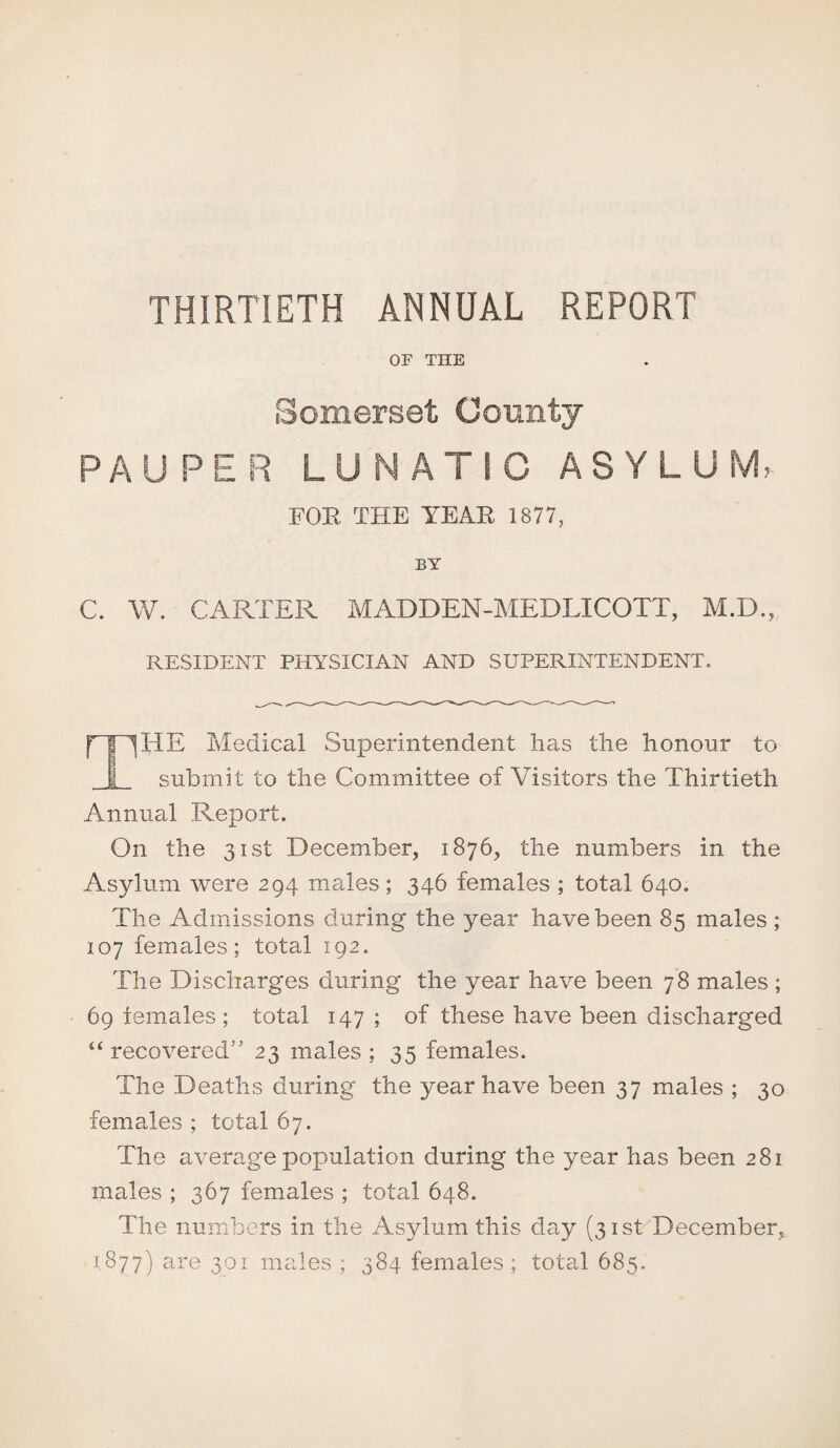 THIRTIETH ANNUAL REPORT OF THE Somerset County PAUPER LUNATIC ASYLUM, FOE THE TEAR 1877, BY C. W. CARTER MADDEN-MEDLICOTT, M.D., RESIDENT PHYSICIAN AND SUPERINTENDENT. fT~^HE Medical Superintendent has the honour to 1 submit to the Committee of Visitors the Thirtieth Annual Report. On the 31st December, 1876, the numbers in the Asylum were 294 males; 346 females ; total 640. The Admissions during the year have been 85 males ; 107 females; total 192. The Discharges during the year have been 78 males ; 69 females ; total 147 ; of these have been discharged “ recovered” 23 males ; 35 females. The Deaths during the year have been 37 males ; 30 females ; total 67. The average population during the year has been 281 males ; 367 females ; total 648. The numbers in the Asylum this day (31st December, 1877) are 301 males ; 384 females; total 685.