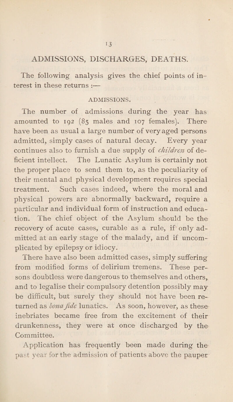 ADMISSIONS, DISCHARGES, DEATHS. The following analysis gives the chief points of in¬ terest in these returns :— ADMISSIONS, The number of admissions during the year has amounted to 192 (85 males and 107 females). There have been as usual a large number of very aged persons admitted, simply cases of natural decay. Every year continues also to furnish a due supply of children of de¬ ficient intellect. The Lunatic Asylum is certainly not the proper place to send them to, as the peculiarity of their mental and physical development requires special treatment. Such cases indeed, where the moral and physical powers are abnormally backward, require a particular and individual form of instruction and educa¬ tion. The chief object of the Asylum should be the recovery of acute cases, curable as a rule, if; only ad¬ mitted at an early stage of the malady, and if uncom¬ plicated by epilepsy or idiocy. There have also been admitted cases, simply suffering from modified forms of delirium tremens. These per¬ sons doubtless were dangerous to themselves and others, and to legalise their compulsory detention possibly may be difficult, but surely they should not have been re¬ turned as bona fide lunatics. As soon, however, as these inebriates became free from the excitement of their drunkenness, they were at once discharged by the Committee. Application has frequently been made during the past year for the admission of patients above the pauper