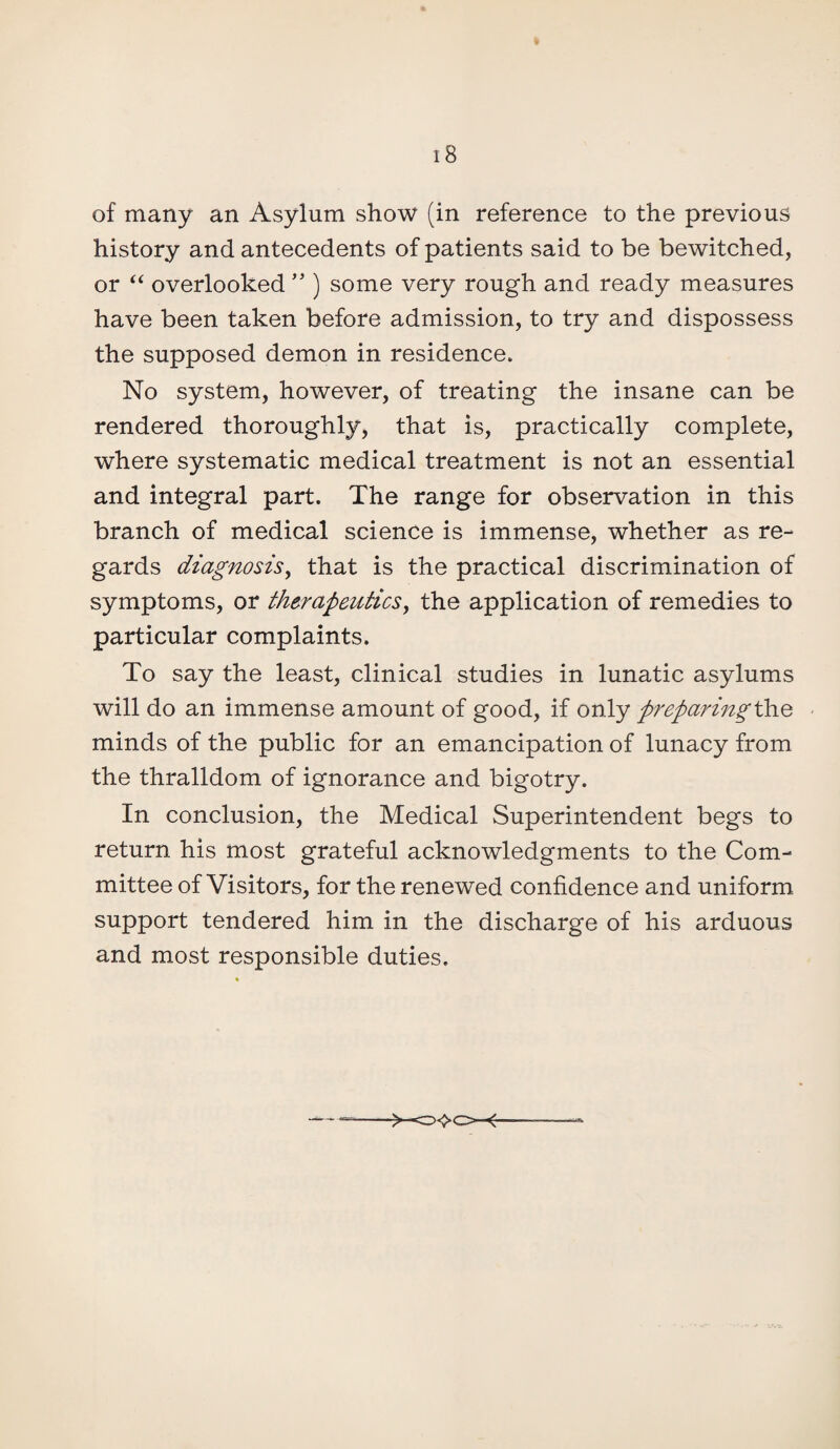 of many an Asylum show (in reference to the previous history and antecedents of patients said to be bewitched, or “ overlooked ” ) some very rough and ready measures have been taken before admission, to try and dispossess the supposed demon in residence. No system, however, of treating the insane can be rendered thoroughly, that is, practically complete, where systematic medical treatment is not an essential and integral part. The range for observation in this branch of medical science is immense, whether as re¬ gards diagnosis, that is the practical discrimination of symptoms, or therapeutics, the application of remedies to particular complaints. To say the least, clinical studies in lunatic asylums will do an immense amount of good, if only preparing the minds of the public for an emancipation of lunacy from the thralldom of ignorance and bigotry. In conclusion, the Medical Superintendent begs to return his most grateful acknowledgments to the Com¬ mittee of Visitors, for the renewed confidence and uniform support tendered him in the discharge of his arduous and most responsible duties.