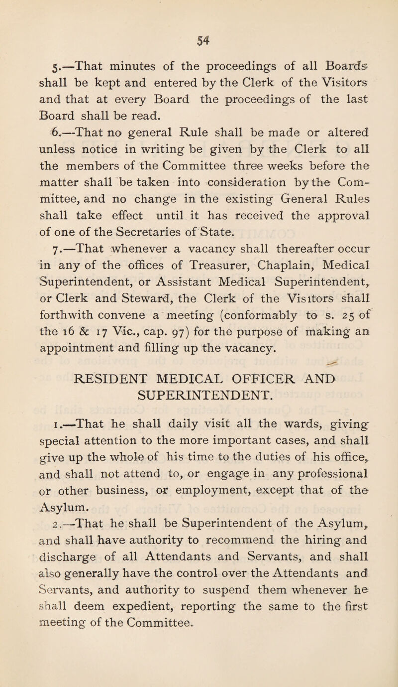 5*—That minutes of the proceedings of all Boards shall be kept and entered by the Clerk of the Visitors and that at every Board the proceedings of the last Board shall be read. 6. —That no general Rule shall be made or altered unless notice in writing be given by the Clerk to all the members of the Committee three weeks before the matter shall betaken into consideration by the Com¬ mittee, and no change in the existing General Rules shall take effect until it has received the approval of one of the Secretaries of State. 7. —That whenever a vacancy shall thereafter occur in any of the offices of Treasurer, Chaplain, Medical Superintendent, or Assistant Medical Superintendent* or Clerk and Steward, the Clerk of the Visitors shall forthwith convene a meeting (conformably to s. 25 of the 16 & 17 Vic., cap. 97) for the purpose of making an appointment and filling up the vacancy. RESIDENT MEDICAL OFFICER AND SUPERINTENDENT. 1.—That he shall daily visit all the wards, giving special attention to the more important cases, and shall give up the whole of his time to the duties of his office* and shall not attend to, or engage in any professional or other business, or employment, except that of the Asylum. 2'That he shall be Superintendent of the Asylum, and shall have authority to recommend the hiring and discharge of all Attendants and Servants, and shall also generally have the control over the Attendants and Servants, and authority to suspend them whenever he shall deem expedient, reporting the same to the first meeting of the Committee.