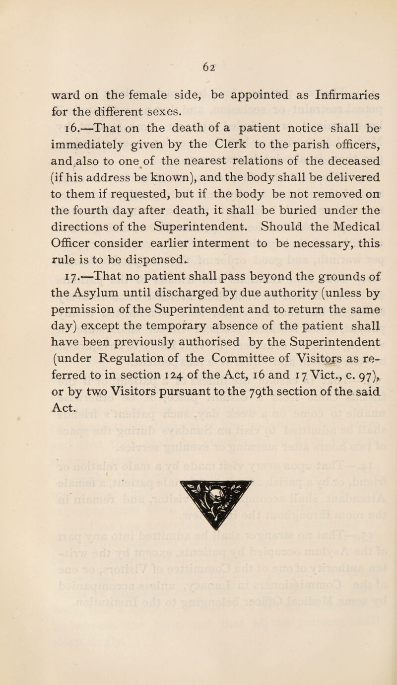 ward on the female side, be appointed as Infirmaries for the different sexes. 16.—That on the death of a patient notice shall be immediately given by the Clerk to the parish officers, and also to one of the nearest relations of the deceased (if his address be known), and the body shall be delivered to them if requested, but if the body be not removed on the fourth day after death, it shall be buried under the directions of the Superintendent. Should the Medical Officer consider earlier interment to be necessary, this rule is to be dispensed- 17.—That no patient shall pass beyond the grounds of the Asylum until discharged by due authority (unless by permission of the Superintendent and to return the same day) except the temporary absence of the patient shall have been previously authorised by the Superintendent (under Regulation of the Committee of Visitors as re¬ ferred to in section 124 of the Act, 16 and 17 Viet., c. 97)* or by two Visitors pursuant to the 79th section of the said Act.